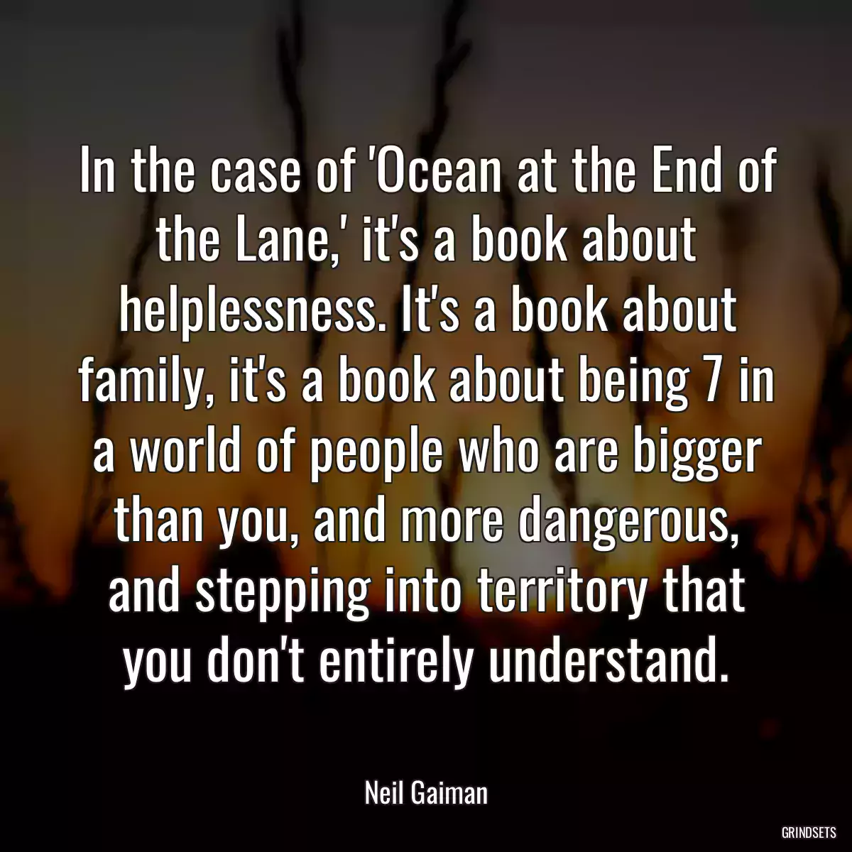 In the case of \'Ocean at the End of the Lane,\' it\'s a book about helplessness. It\'s a book about family, it\'s a book about being 7 in a world of people who are bigger than you, and more dangerous, and stepping into territory that you don\'t entirely understand.