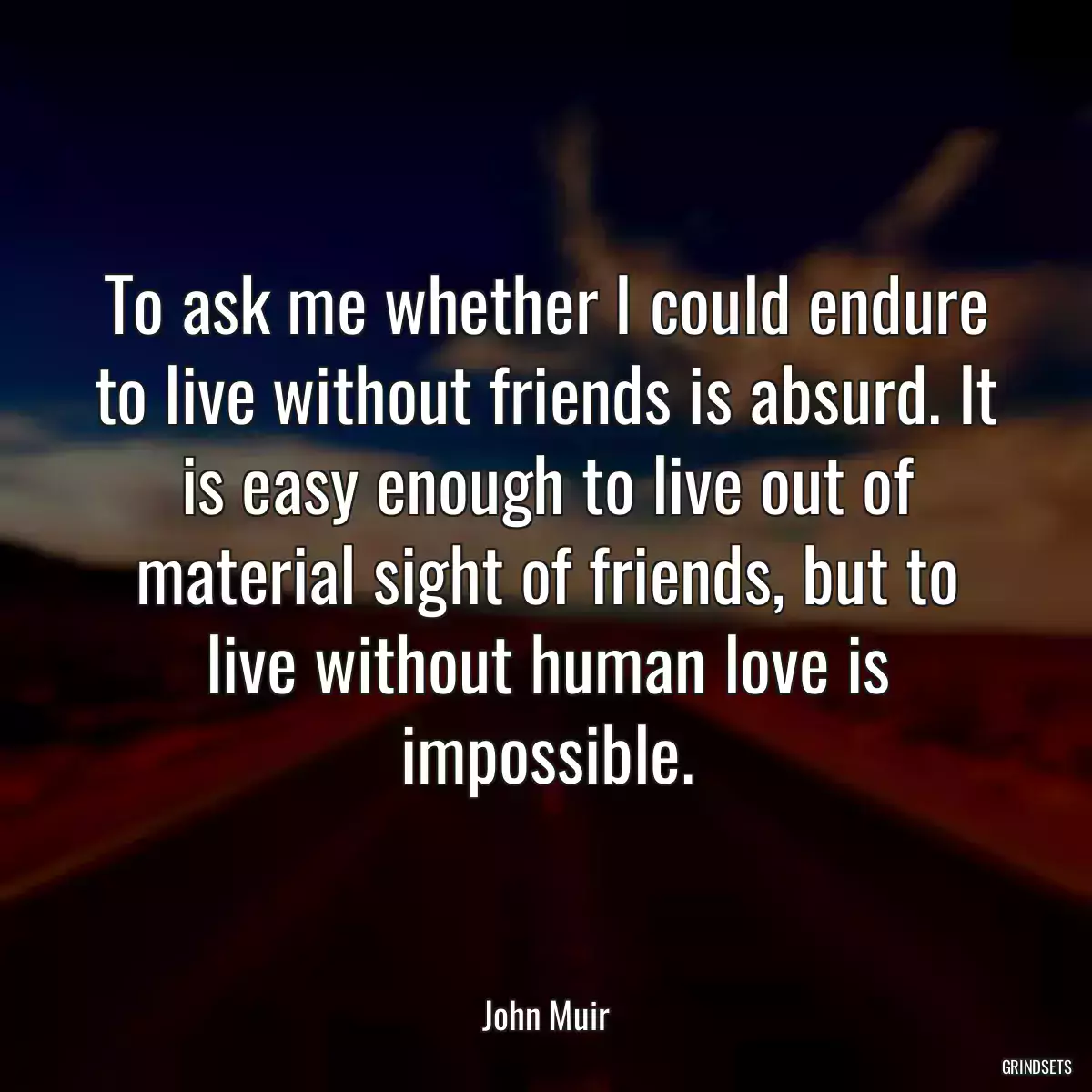 To ask me whether I could endure to live without friends is absurd. It is easy enough to live out of material sight of friends, but to live without human love is impossible.