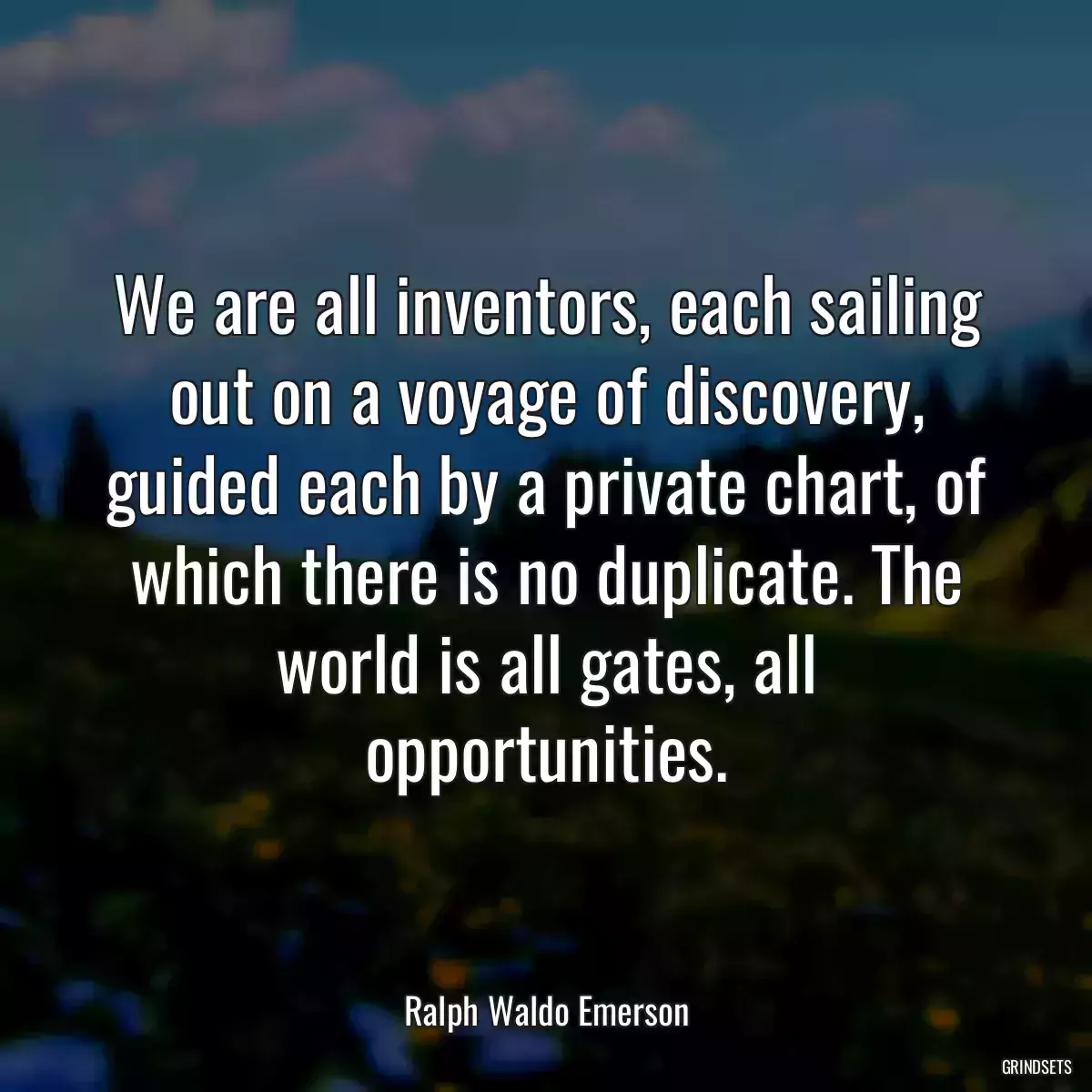 We are all inventors, each sailing out on a voyage of discovery, guided each by a private chart, of which there is no duplicate. The world is all gates, all opportunities.