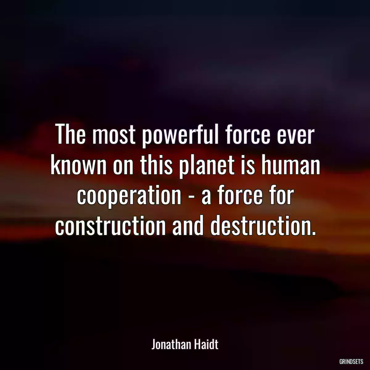 The most powerful force ever known on this planet is human cooperation - a force for construction and destruction.