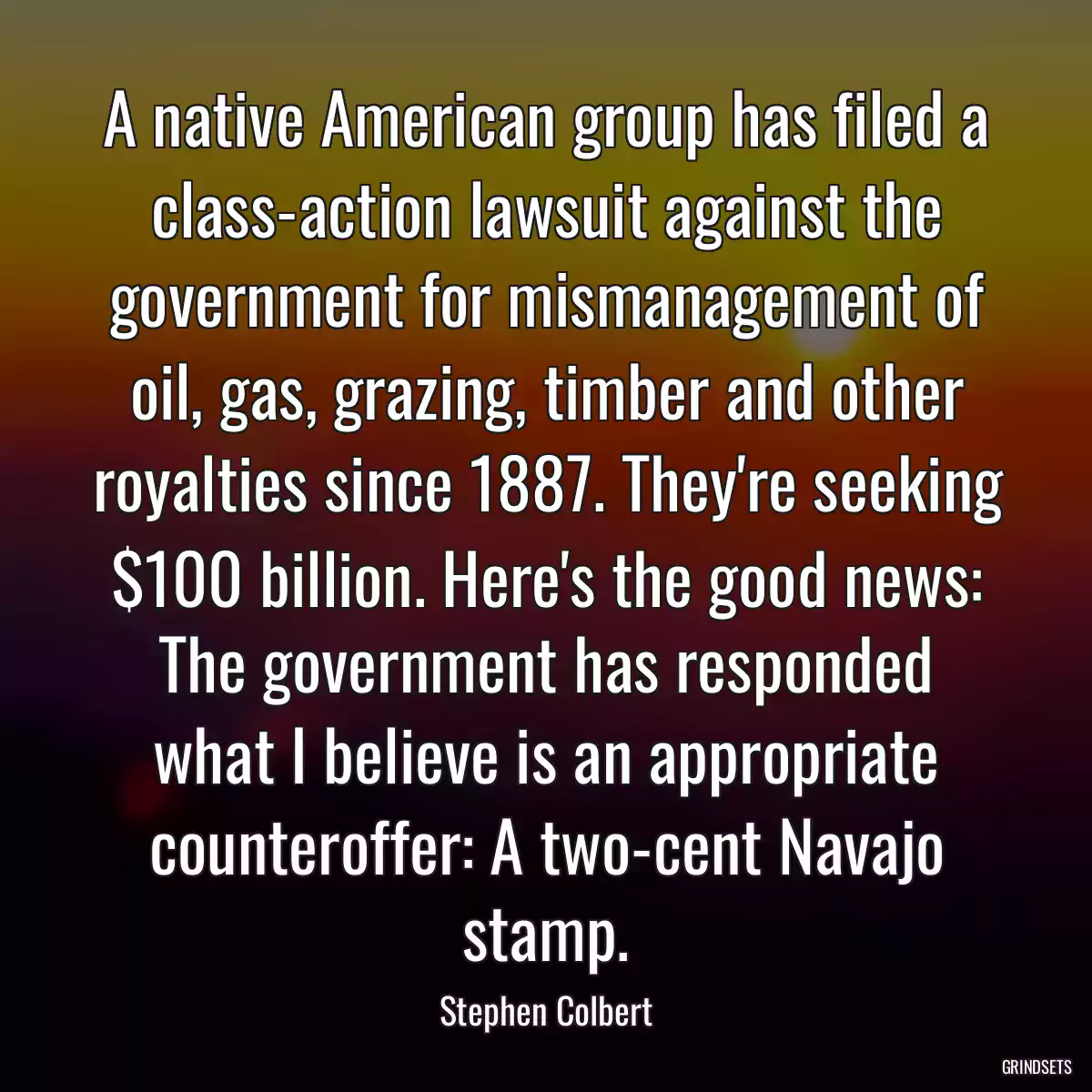 A native American group has filed a class-action lawsuit against the government for mismanagement of oil, gas, grazing, timber and other royalties since 1887. They\'re seeking $100 billion. Here\'s the good news: The government has responded what I believe is an appropriate counteroffer: A two-cent Navajo stamp.