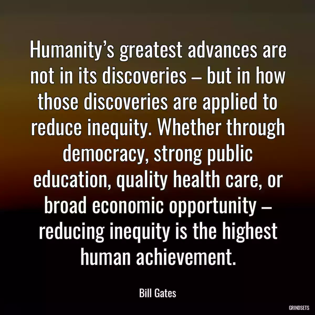 Humanity’s greatest advances are not in its discoveries – but in how those discoveries are applied to reduce inequity. Whether through democracy, strong public education, quality health care, or broad economic opportunity – reducing inequity is the highest human achievement.