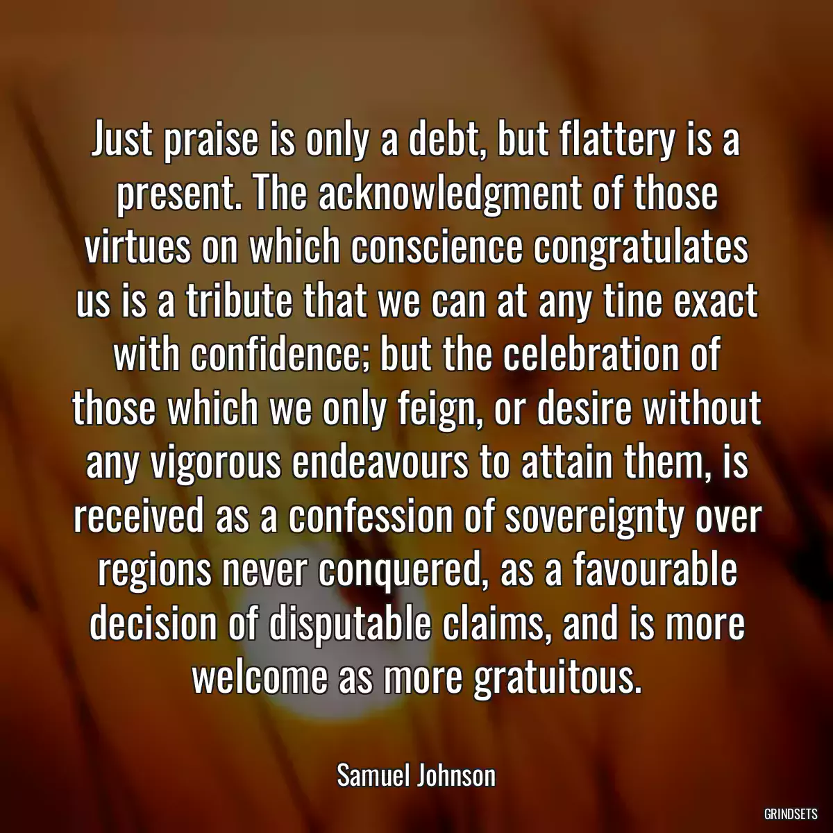 Just praise is only a debt, but flattery is a present. The acknowledgment of those virtues on which conscience congratulates us is a tribute that we can at any tine exact with confidence; but the celebration of those which we only feign, or desire without any vigorous endeavours to attain them, is received as a confession of sovereignty over regions never conquered, as a favourable decision of disputable claims, and is more welcome as more gratuitous.