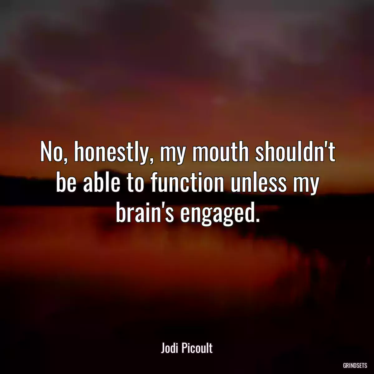 No, honestly, my mouth shouldn\'t be able to function unless my brain\'s engaged.