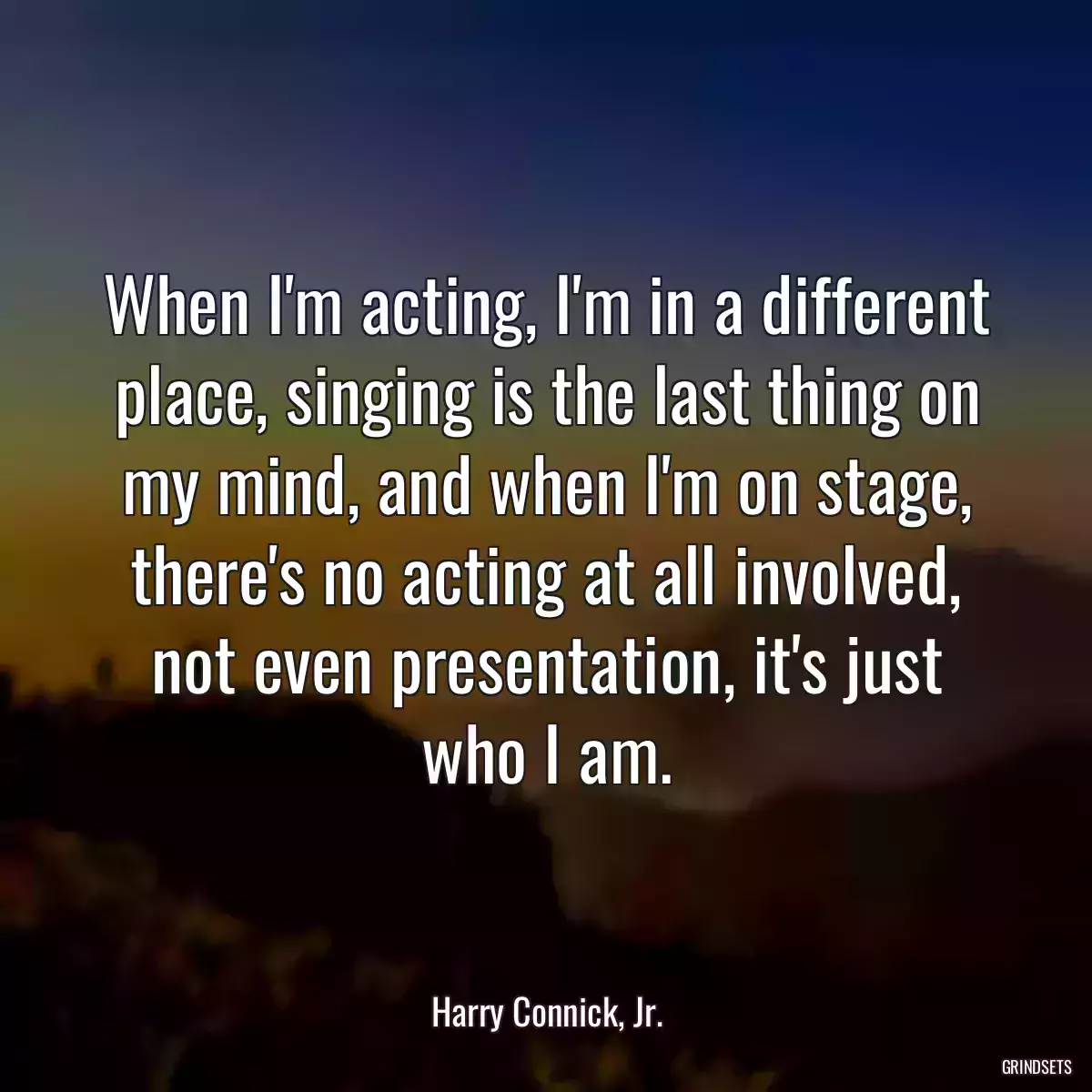 When I\'m acting, I\'m in a different place, singing is the last thing on my mind, and when I\'m on stage, there\'s no acting at all involved, not even presentation, it\'s just who I am.