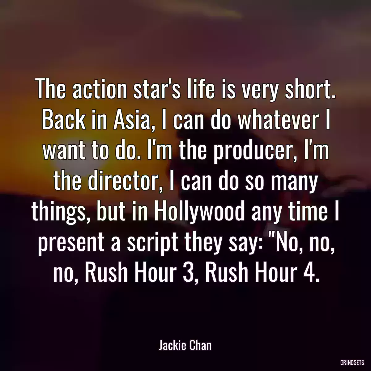 The action star\'s life is very short. Back in Asia, I can do whatever I want to do. I\'m the producer, I\'m the director, I can do so many things, but in Hollywood any time I present a script they say: \