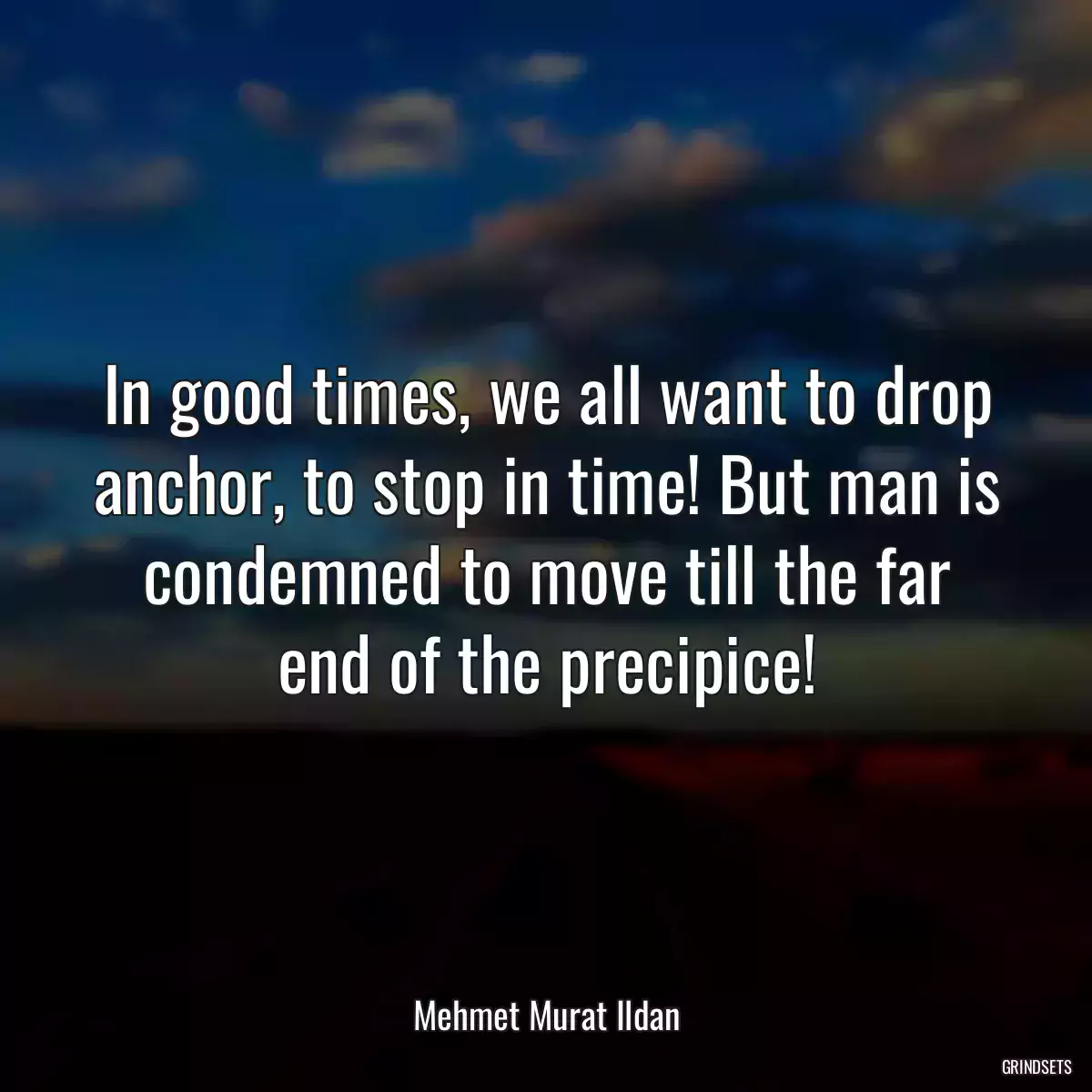 In good times, we all want to drop anchor, to stop in time! But man is condemned to move till the far end of the precipice!