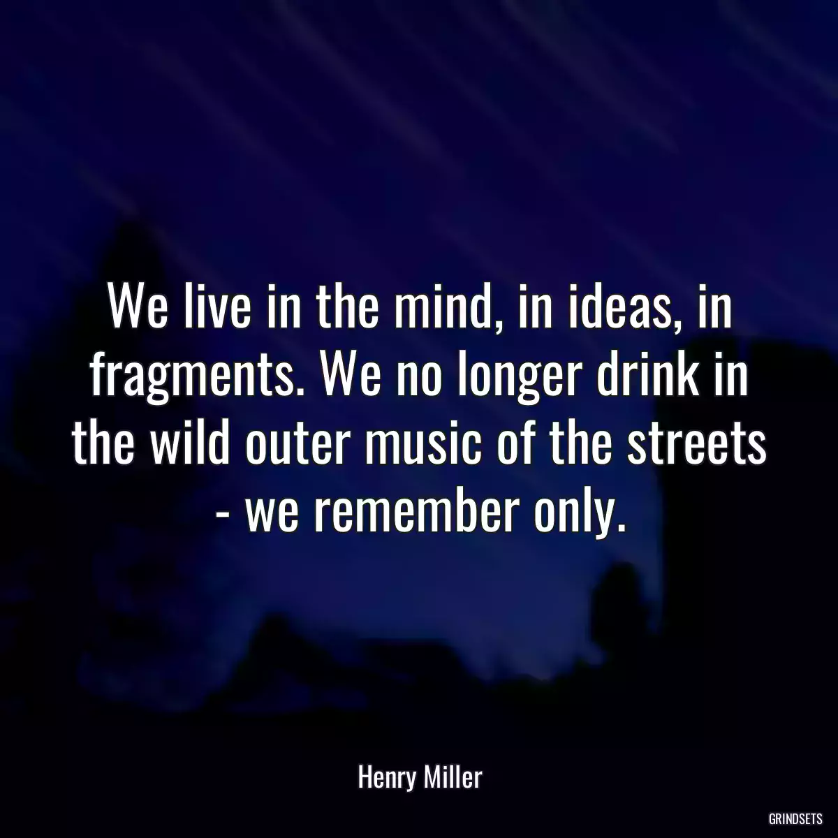 We live in the mind, in ideas, in fragments. We no longer drink in the wild outer music of the streets - we remember only.