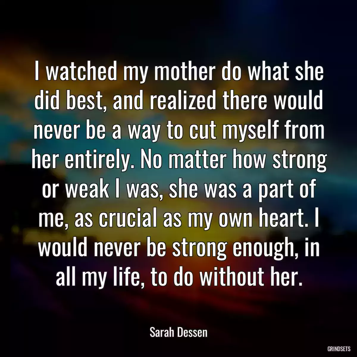 I watched my mother do what she did best, and realized there would never be a way to cut myself from her entirely. No matter how strong or weak I was, she was a part of me, as crucial as my own heart. I would never be strong enough, in all my life, to do without her.