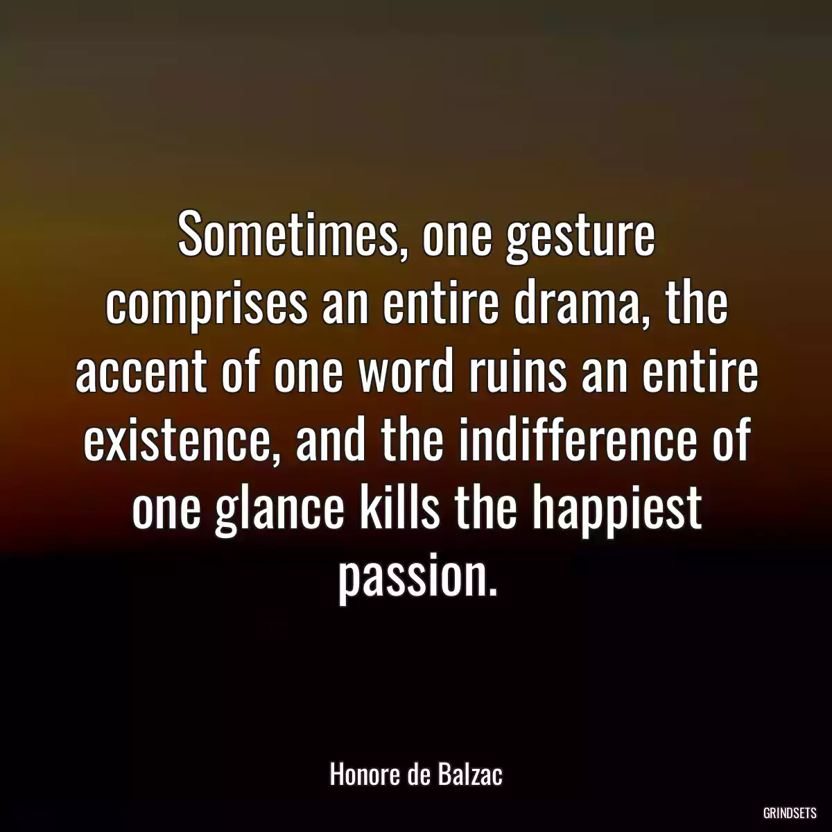 Sometimes, one gesture comprises an entire drama, the accent of one word ruins an entire existence, and the indifference of one glance kills the happiest passion.