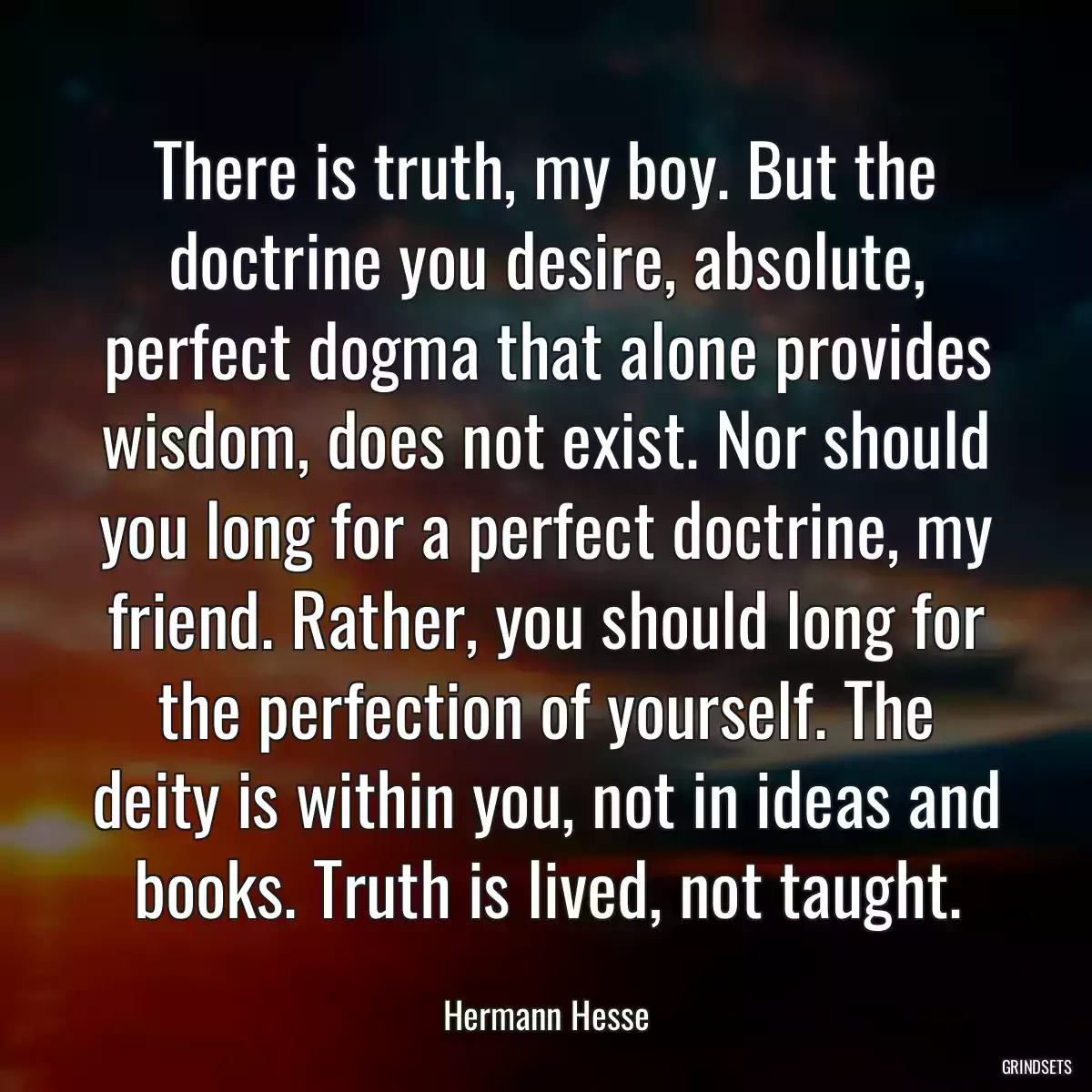 There is truth, my boy. But the doctrine you desire, absolute, perfect dogma that alone provides wisdom, does not exist. Nor should you long for a perfect doctrine, my friend. Rather, you should long for the perfection of yourself. The deity is within you, not in ideas and books. Truth is lived, not taught.