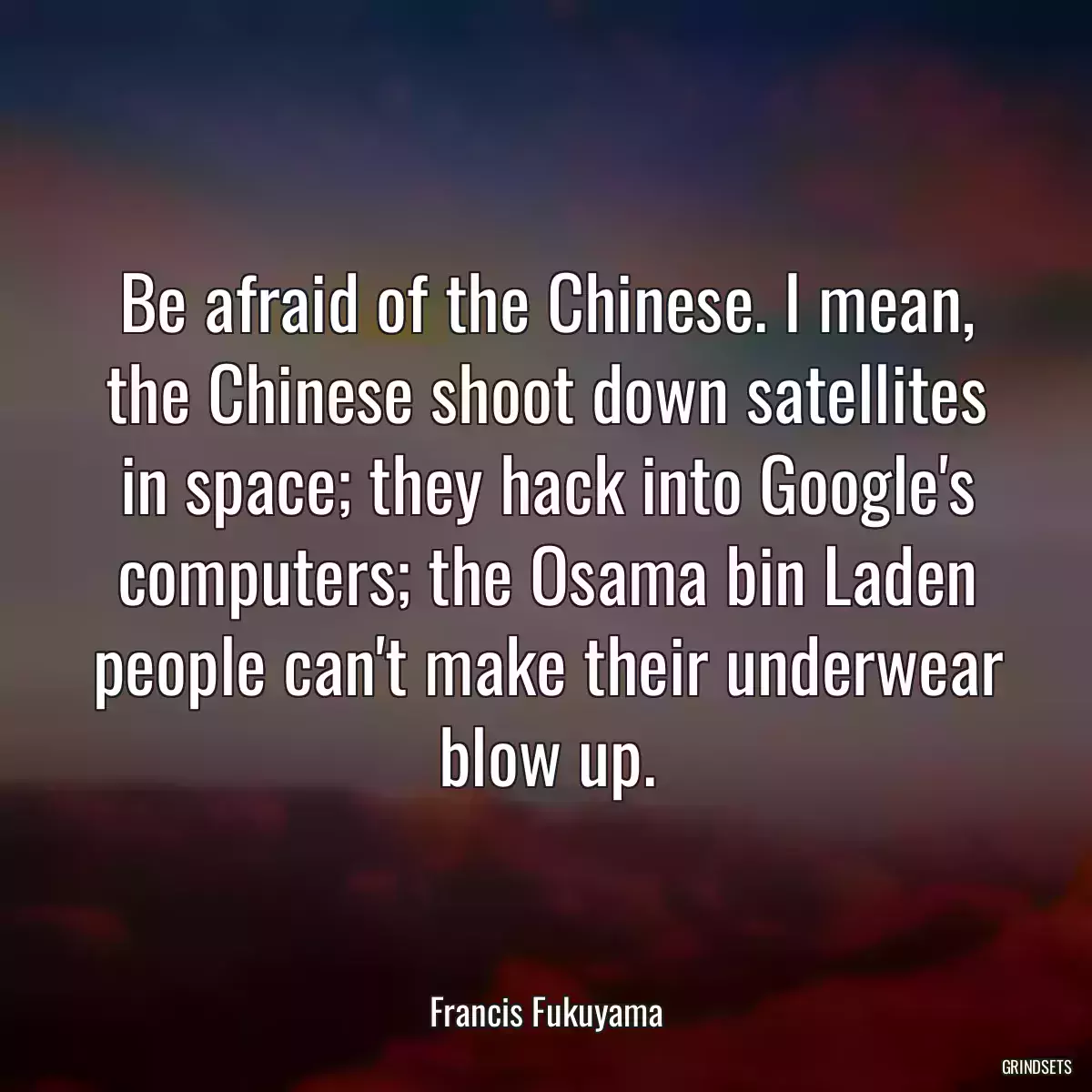 Be afraid of the Chinese. I mean, the Chinese shoot down satellites in space; they hack into Google\'s computers; the Osama bin Laden people can\'t make their underwear blow up.