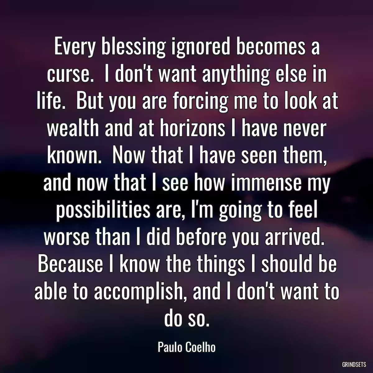 Every blessing ignored becomes a curse.  I don\'t want anything else in life.  But you are forcing me to look at wealth and at horizons I have never known.  Now that I have seen them, and now that I see how immense my possibilities are, I\'m going to feel worse than I did before you arrived.  Because I know the things I should be able to accomplish, and I don\'t want to do so.