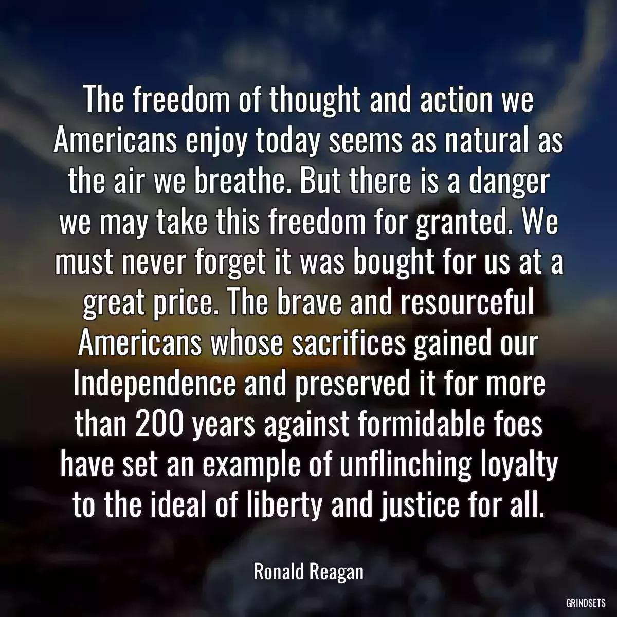 The freedom of thought and action we Americans enjoy today seems as natural as the air we breathe. But there is a danger we may take this freedom for granted. We must never forget it was bought for us at a great price. The brave and resourceful Americans whose sacrifices gained our Independence and preserved it for more than 200 years against formidable foes have set an example of unflinching loyalty to the ideal of liberty and justice for all.