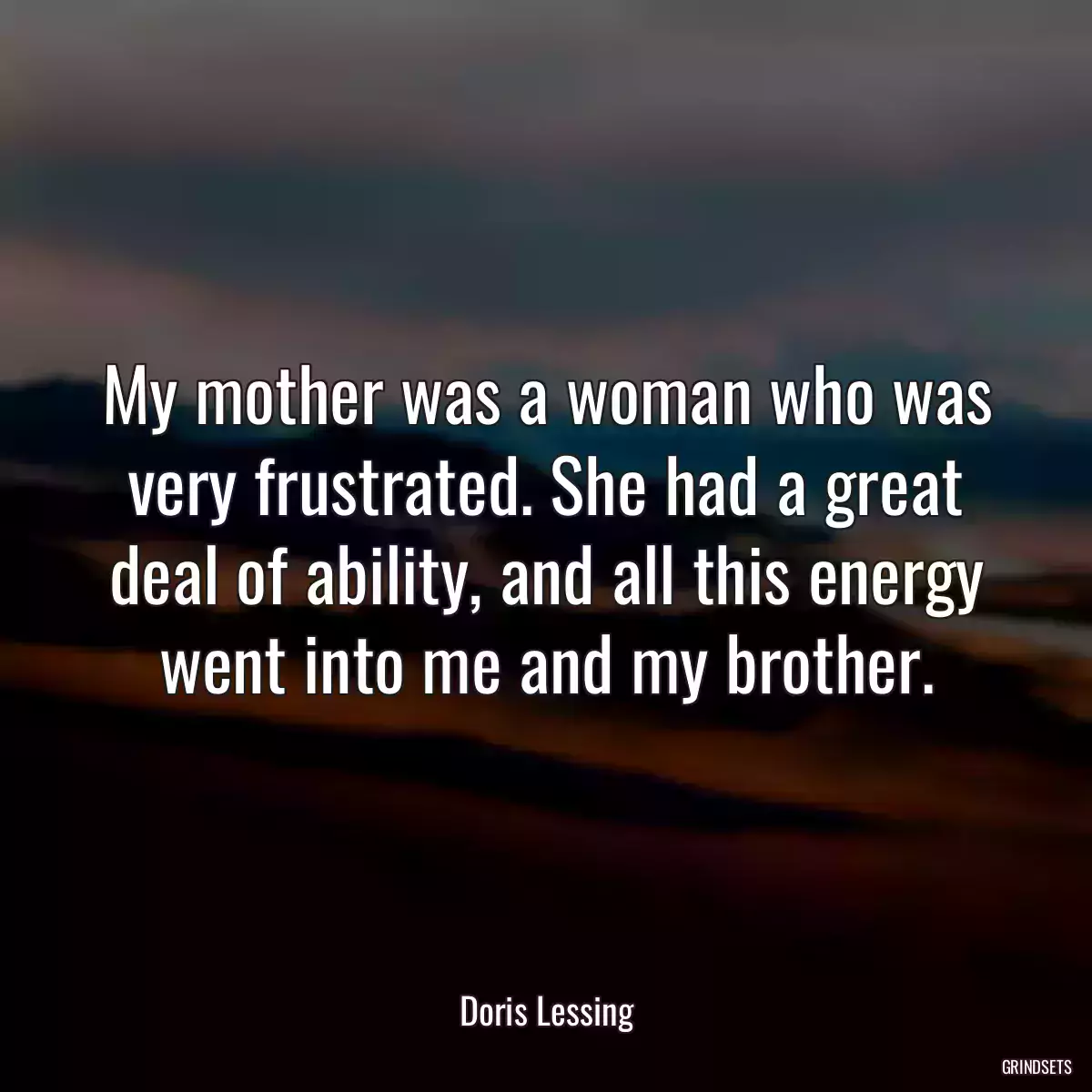 My mother was a woman who was very frustrated. She had a great deal of ability, and all this energy went into me and my brother.