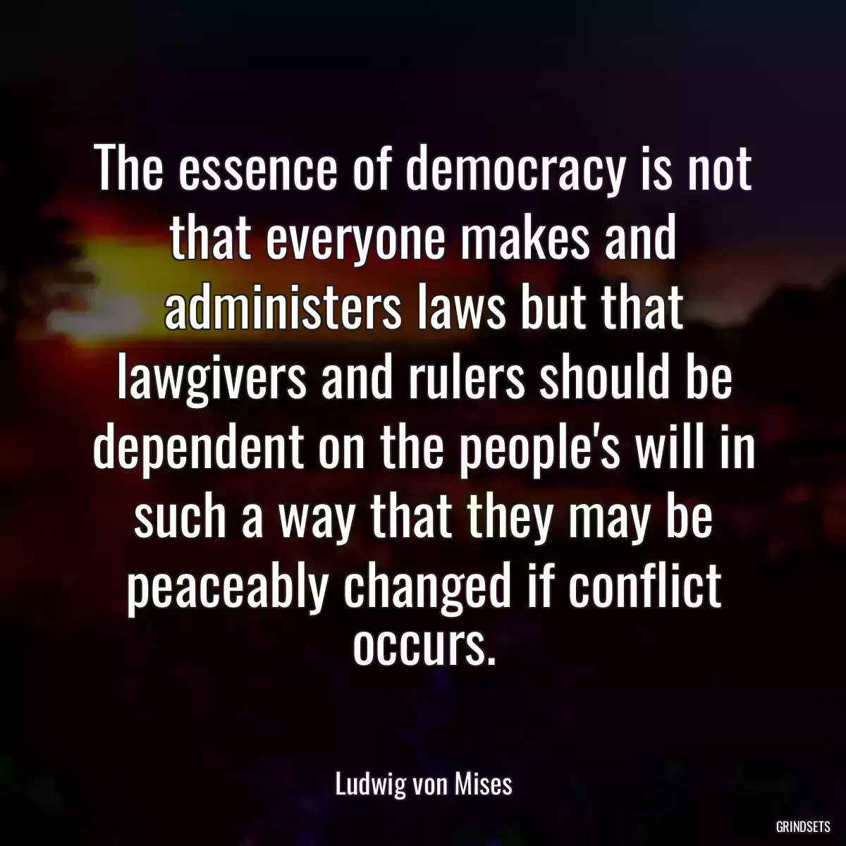 The essence of democracy is not that everyone makes and administers laws but that lawgivers and rulers should be dependent on the people\'s will in such a way that they may be peaceably changed if conflict occurs.