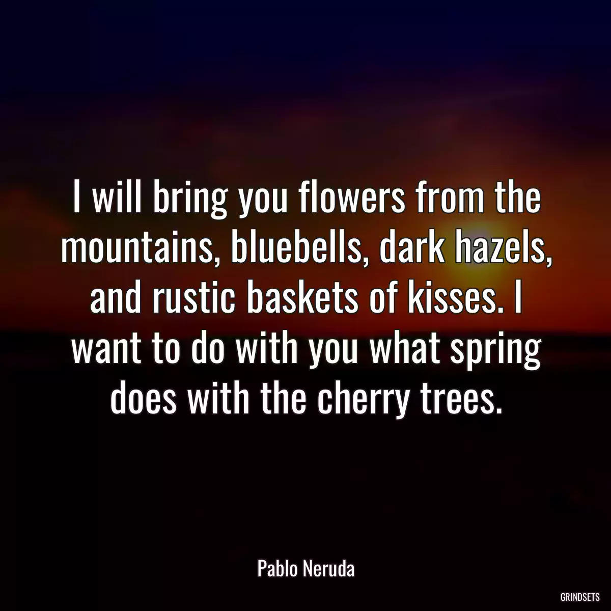 I will bring you flowers from the mountains, bluebells, dark hazels, and rustic baskets of kisses. I want to do with you what spring does with the cherry trees.