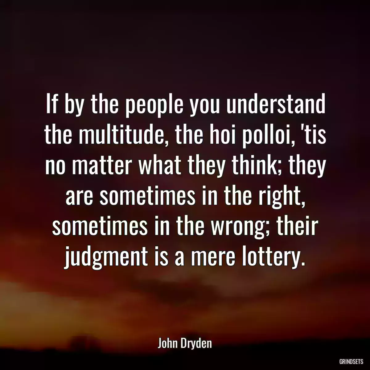 If by the people you understand the multitude, the hoi polloi, \'tis no matter what they think; they are sometimes in the right, sometimes in the wrong; their judgment is a mere lottery.