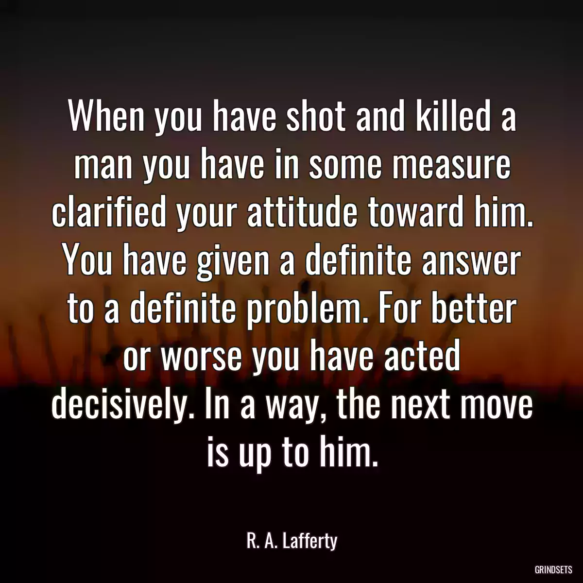 When you have shot and killed a man you have in some measure clarified your attitude toward him. You have given a definite answer to a definite problem. For better or worse you have acted decisively. In a way, the next move is up to him.