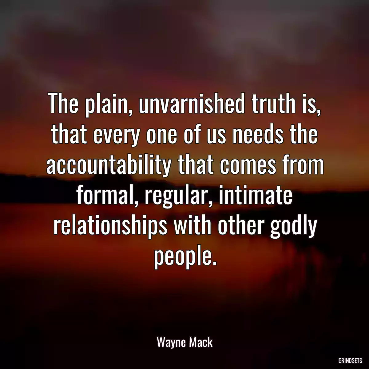 The plain, unvarnished truth is, that every one of us needs the accountability that comes from formal, regular, intimate relationships with other godly people.