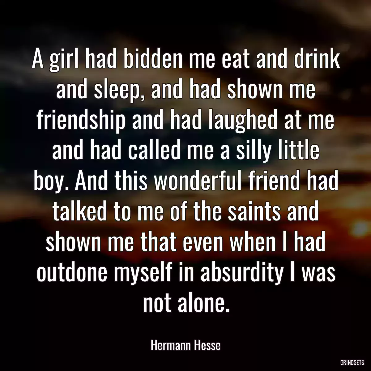 A girl had bidden me eat and drink and sleep, and had shown me friendship and had laughed at me and had called me a silly little boy. And this wonderful friend had talked to me of the saints and shown me that even when I had outdone myself in absurdity I was not alone.