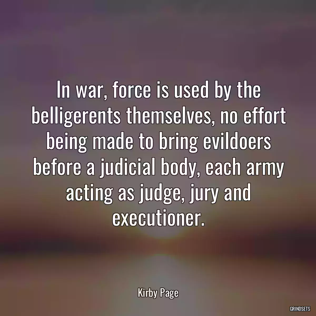 In war, force is used by the belligerents themselves, no effort being made to bring evildoers before a judicial body, each army acting as judge, jury and executioner.