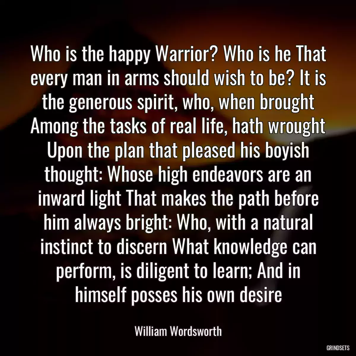 Who is the happy Warrior? Who is he That every man in arms should wish to be? It is the generous spirit, who, when brought Among the tasks of real life, hath wrought Upon the plan that pleased his boyish thought: Whose high endeavors are an inward light That makes the path before him always bright: Who, with a natural instinct to discern What knowledge can perform, is diligent to learn; And in himself posses his own desire