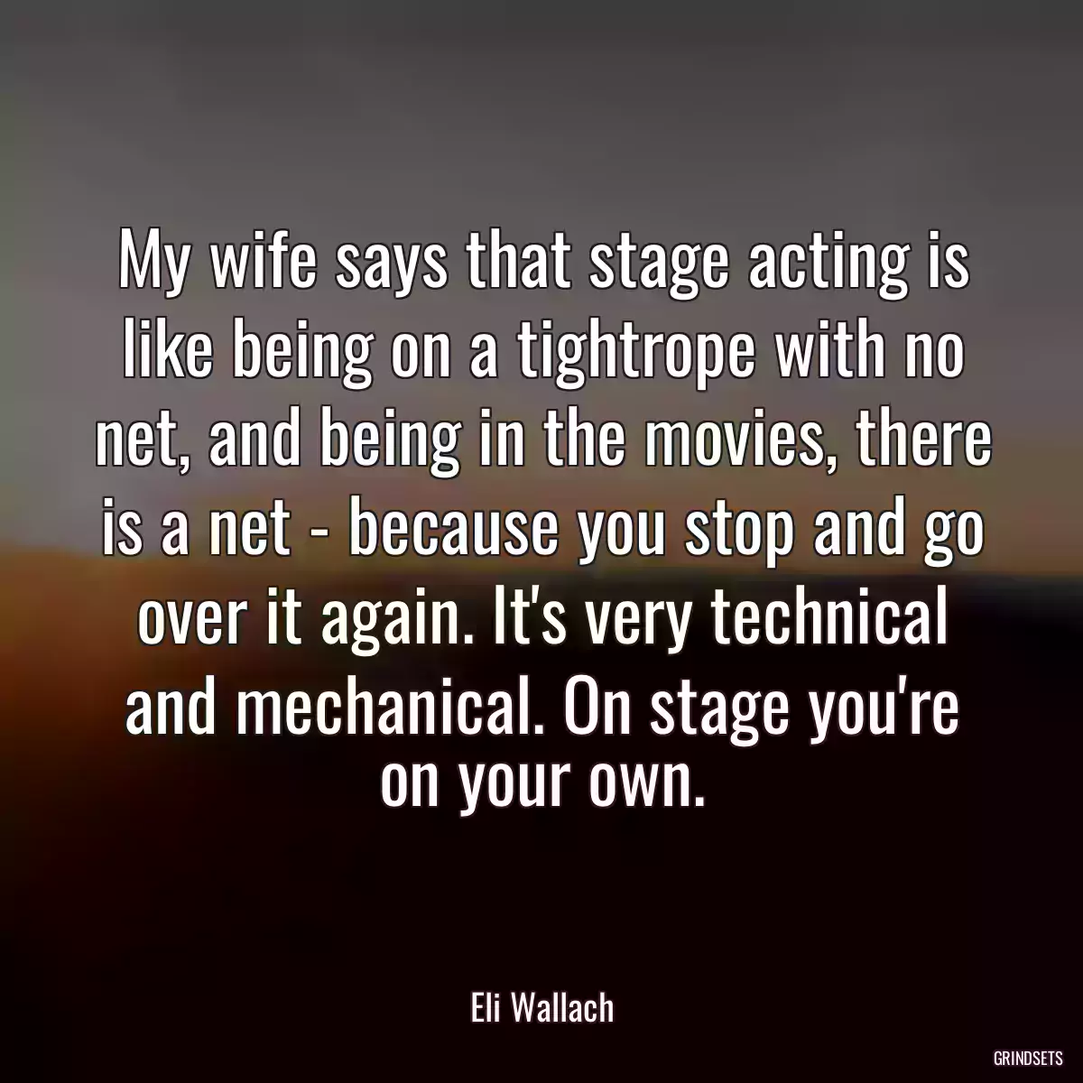 My wife says that stage acting is like being on a tightrope with no net, and being in the movies, there is a net - because you stop and go over it again. It\'s very technical and mechanical. On stage you\'re on your own.