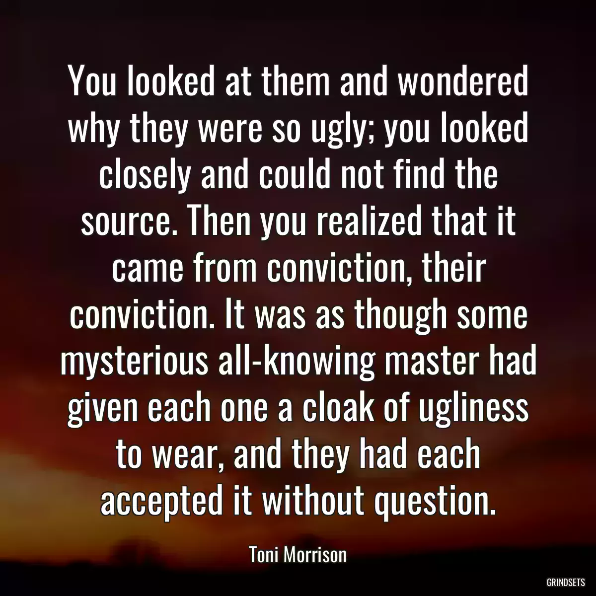 You looked at them and wondered why they were so ugly; you looked closely and could not find the source. Then you realized that it came from conviction, their conviction. It was as though some mysterious all-knowing master had given each one a cloak of ugliness to wear, and they had each accepted it without question.