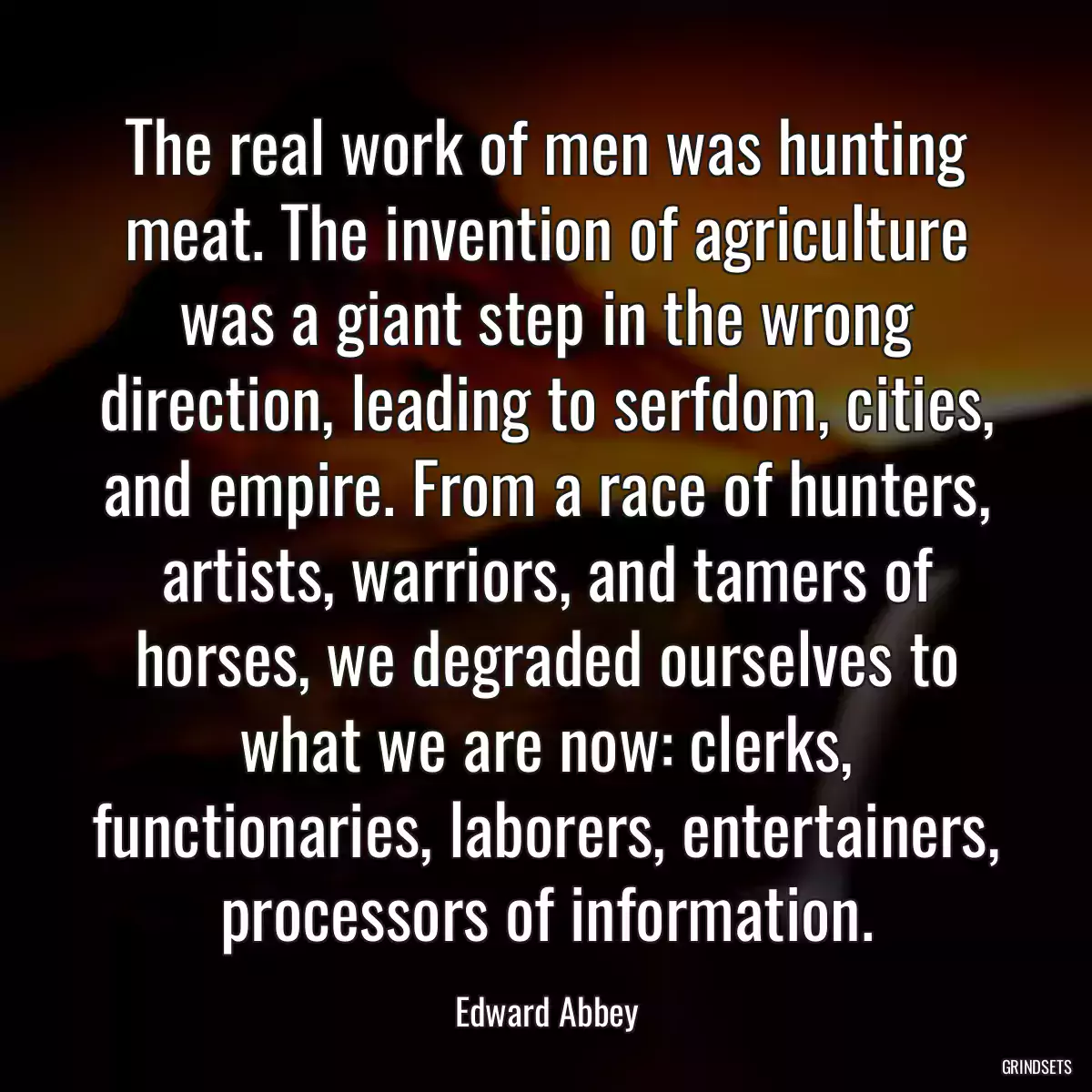 The real work of men was hunting meat. The invention of agriculture was a giant step in the wrong direction, leading to serfdom, cities, and empire. From a race of hunters, artists, warriors, and tamers of horses, we degraded ourselves to what we are now: clerks, functionaries, laborers, entertainers, processors of information.