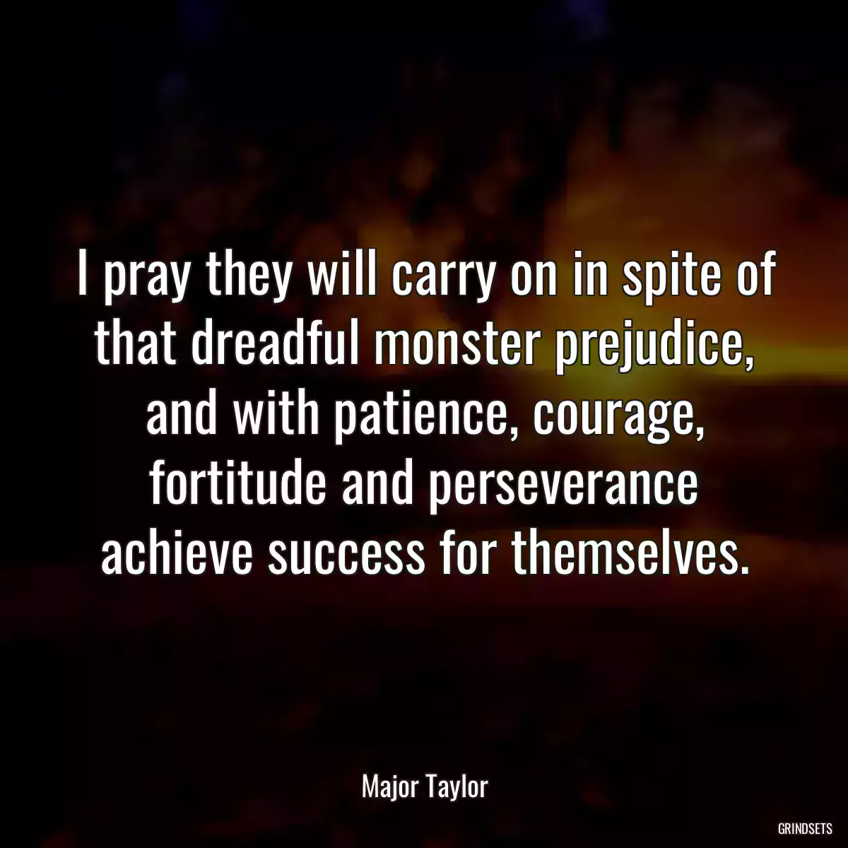 I pray they will carry on in spite of that dreadful monster prejudice, and with patience, courage, fortitude and perseverance achieve success for themselves.