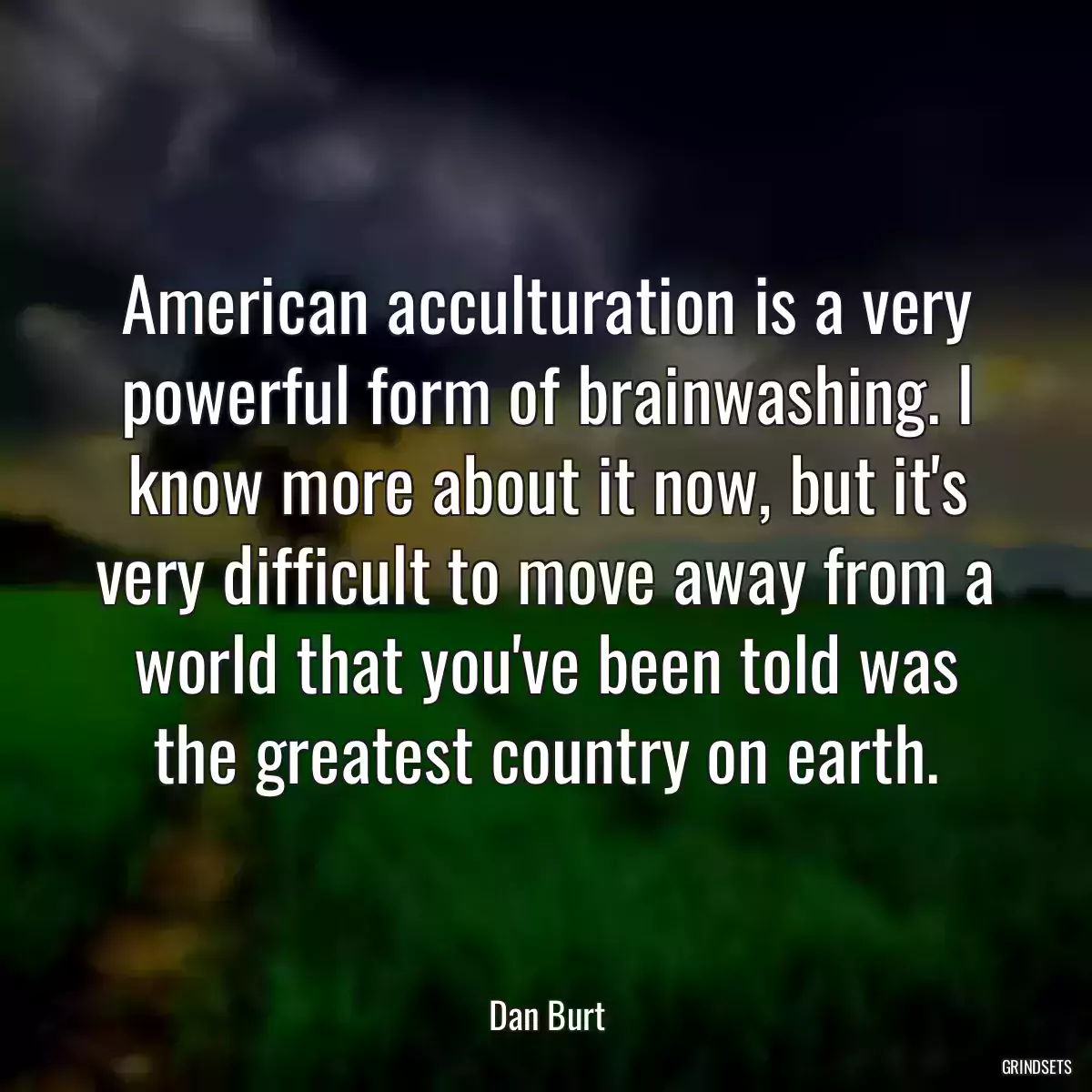 American acculturation is a very powerful form of brainwashing. I know more about it now, but it\'s very difficult to move away from a world that you\'ve been told was the greatest country on earth.