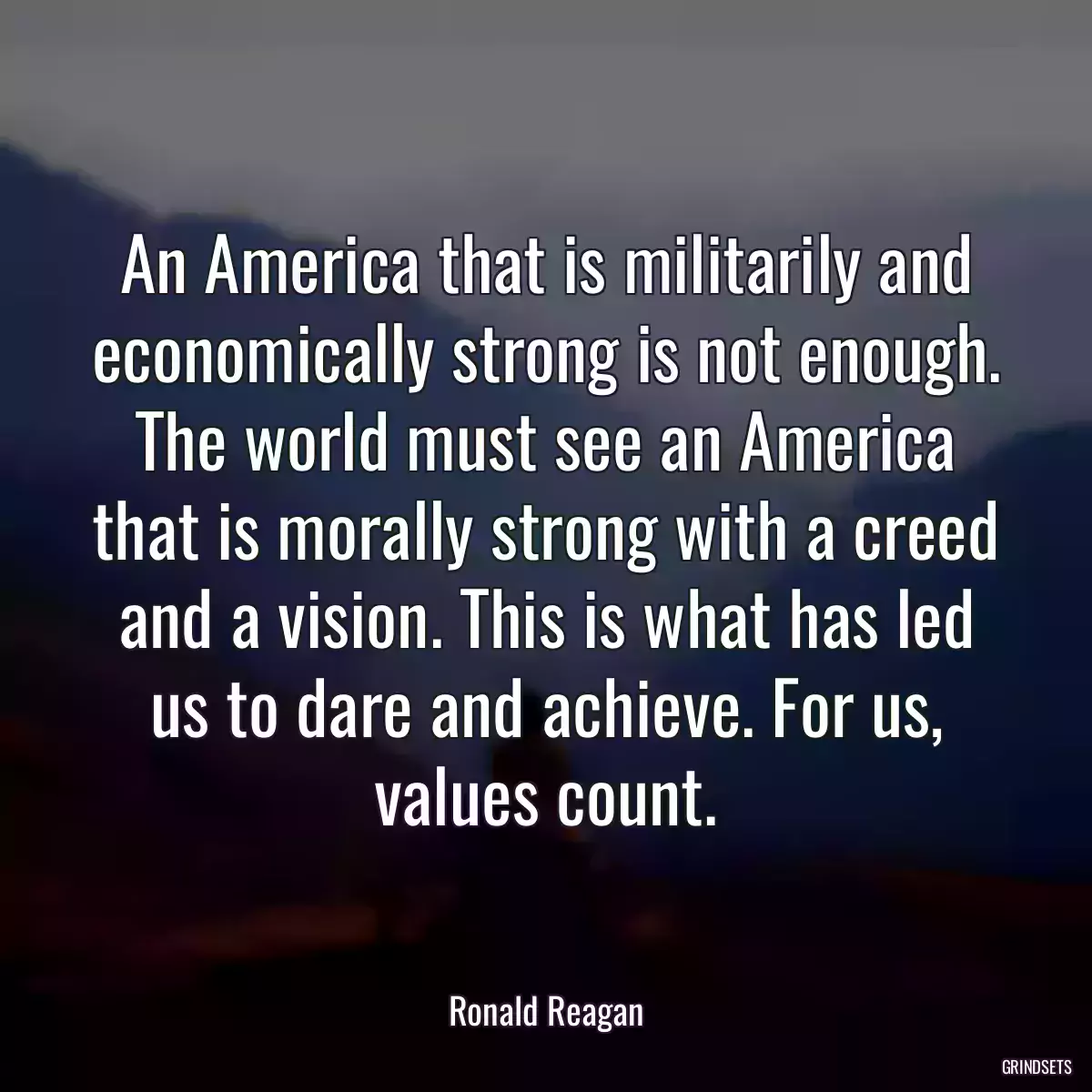 An America that is militarily and economically strong is not enough. The world must see an America that is morally strong with a creed and a vision. This is what has led us to dare and achieve. For us, values count.