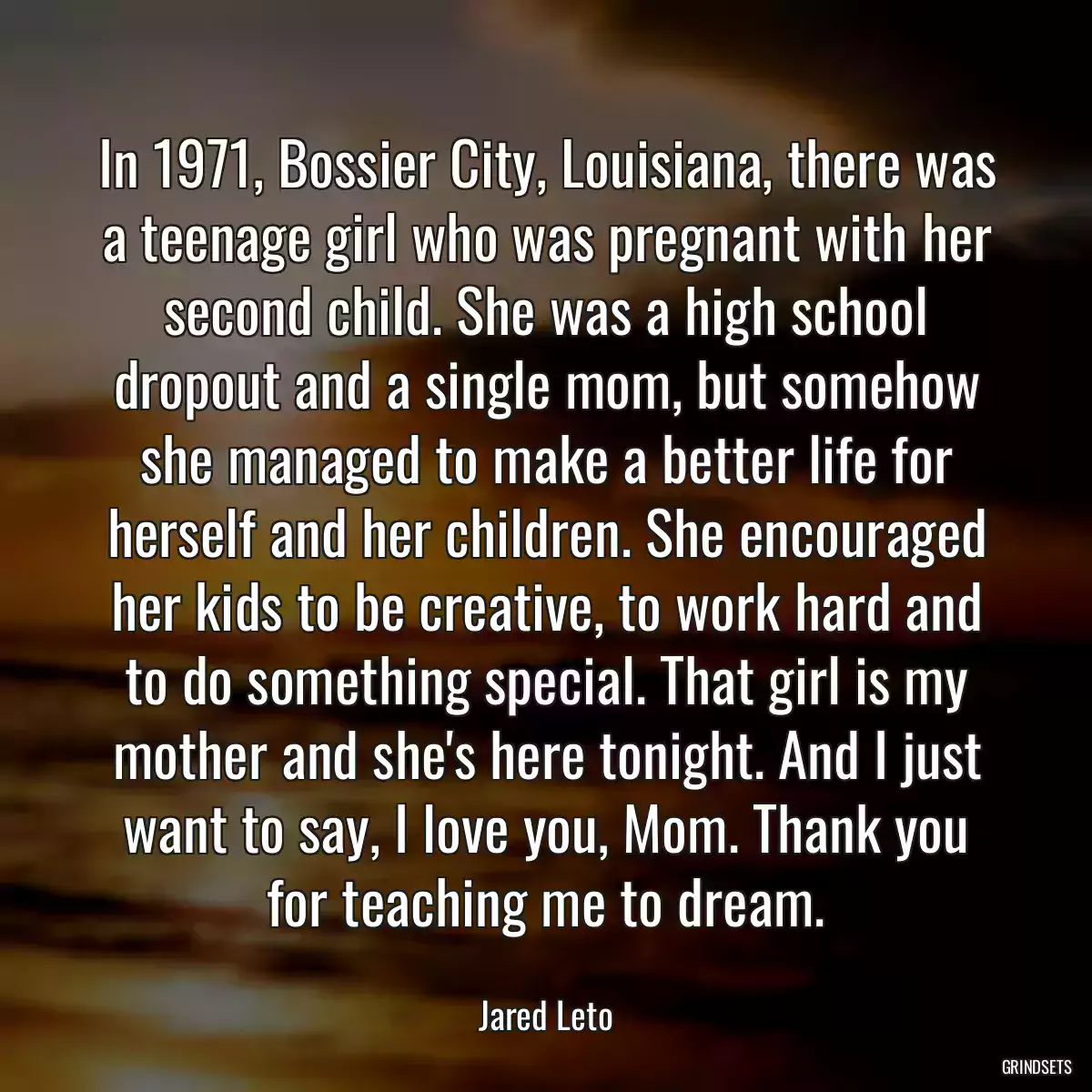 In 1971, Bossier City, Louisiana, there was a teenage girl who was pregnant with her second child. She was a high school dropout and a single mom, but somehow she managed to make a better life for herself and her children. She encouraged her kids to be creative, to work hard and to do something special. That girl is my mother and she\'s here tonight. And I just want to say, I love you, Mom. Thank you for teaching me to dream.