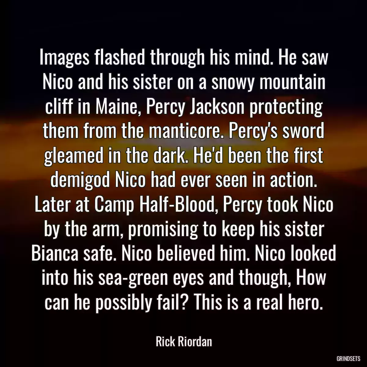 Images flashed through his mind. He saw Nico and his sister on a snowy mountain cliff in Maine, Percy Jackson protecting them from the manticore. Percy\'s sword gleamed in the dark. He\'d been the first demigod Nico had ever seen in action. Later at Camp Half-Blood, Percy took Nico by the arm, promising to keep his sister Bianca safe. Nico believed him. Nico looked into his sea-green eyes and though, How can he possibly fail? This is a real hero.