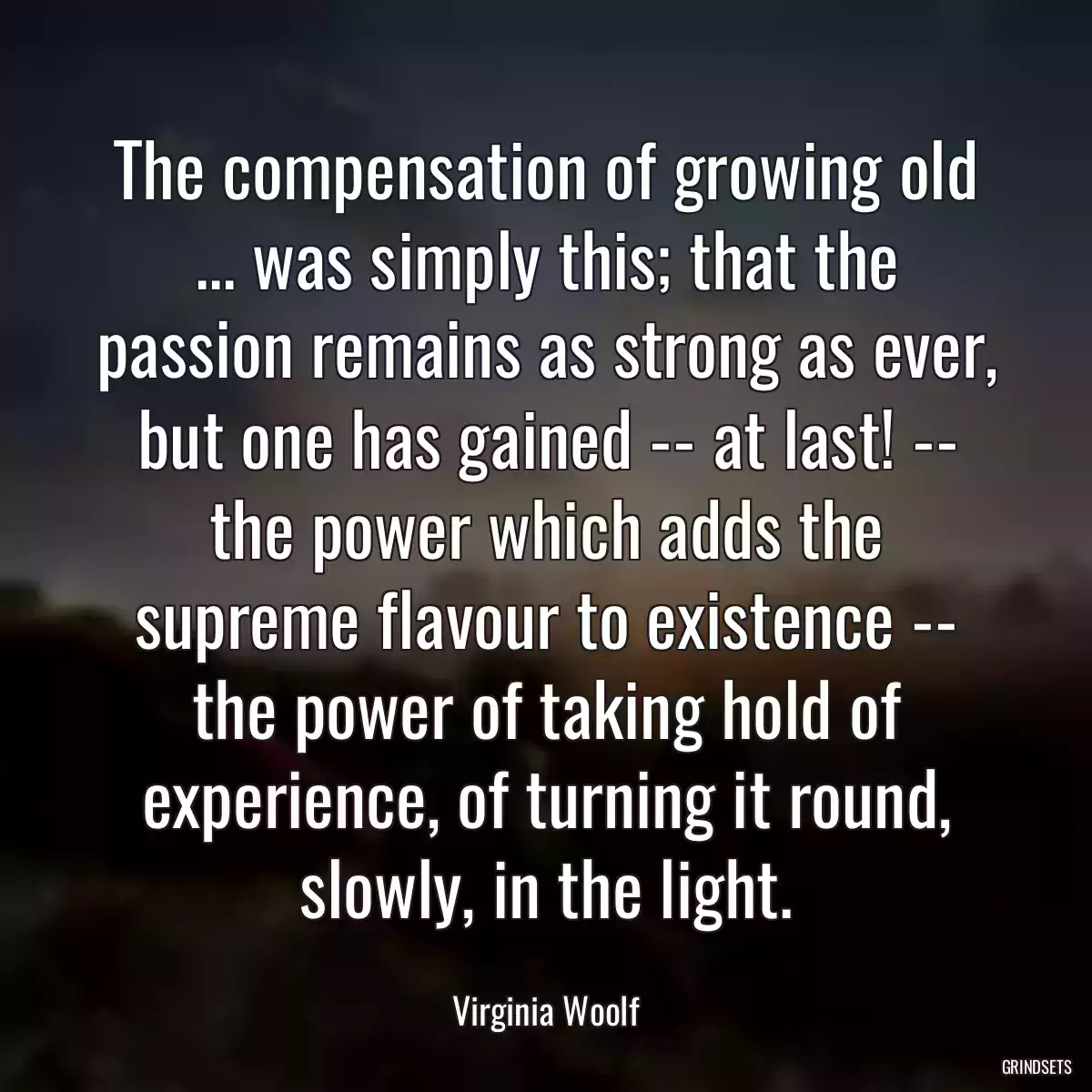 The compensation of growing old ... was simply this; that the passion remains as strong as ever, but one has gained -- at last! -- the power which adds the supreme flavour to existence -- the power of taking hold of experience, of turning it round, slowly, in the light.