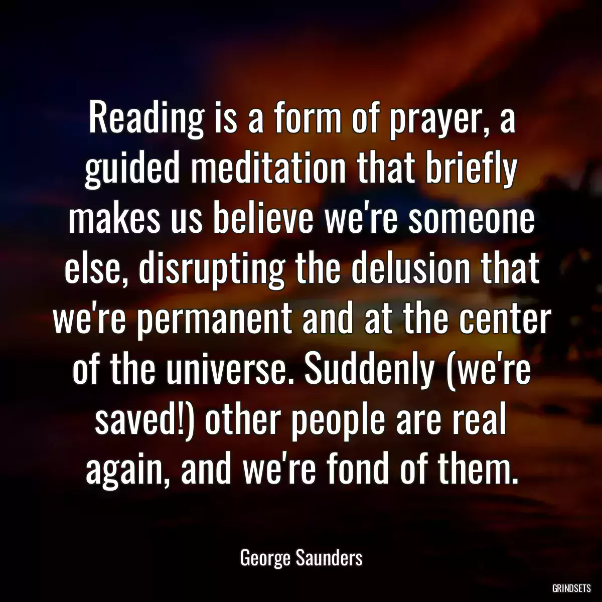 Reading is a form of prayer, a guided meditation that briefly makes us believe we\'re someone else, disrupting the delusion that we\'re permanent and at the center of the universe. Suddenly (we\'re saved!) other people are real again, and we\'re fond of them.