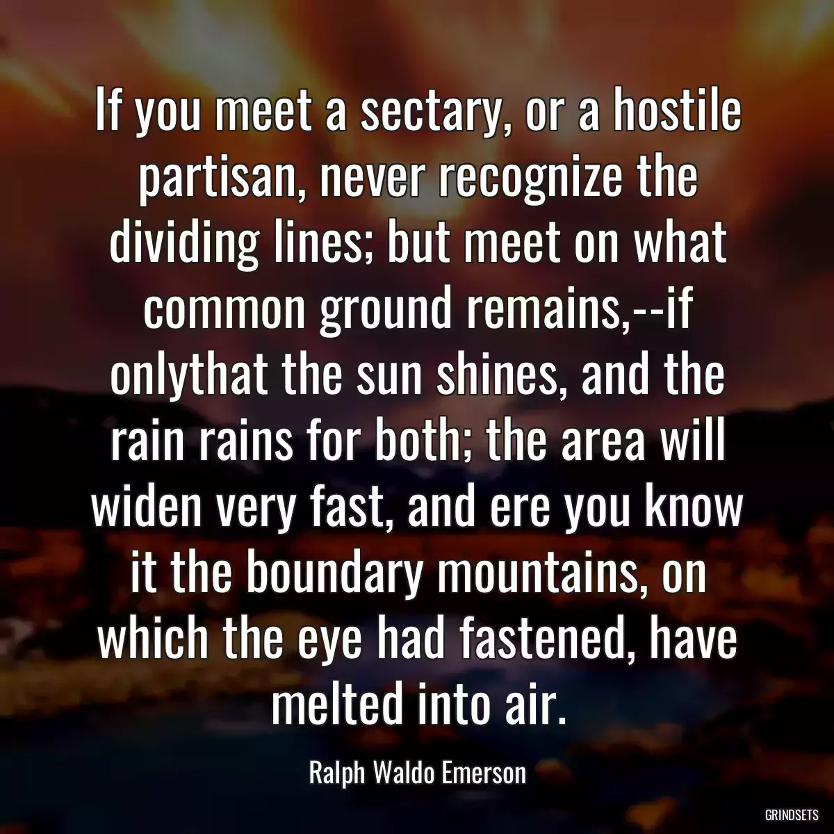 If you meet a sectary, or a hostile partisan, never recognize the dividing lines; but meet on what common ground remains,--if onlythat the sun shines, and the rain rains for both; the area will widen very fast, and ere you know it the boundary mountains, on which the eye had fastened, have melted into air.