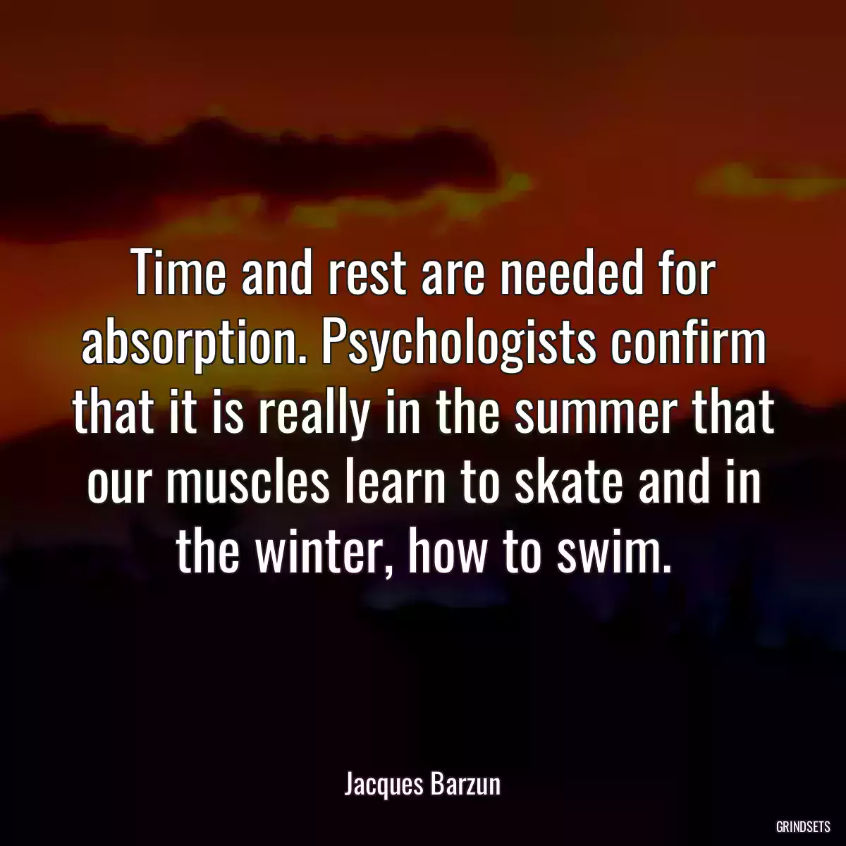 Time and rest are needed for absorption. Psychologists confirm that it is really in the summer that our muscles learn to skate and in the winter, how to swim.