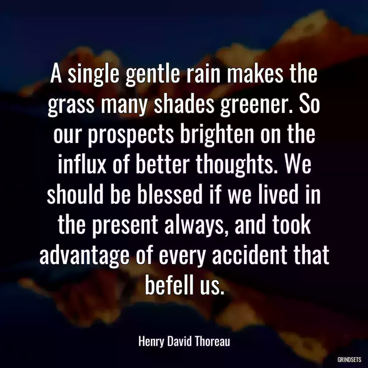 A single gentle rain makes the grass many shades greener. So our prospects brighten on the influx of better thoughts. We should be blessed if we lived in the present always, and took advantage of every accident that befell us.