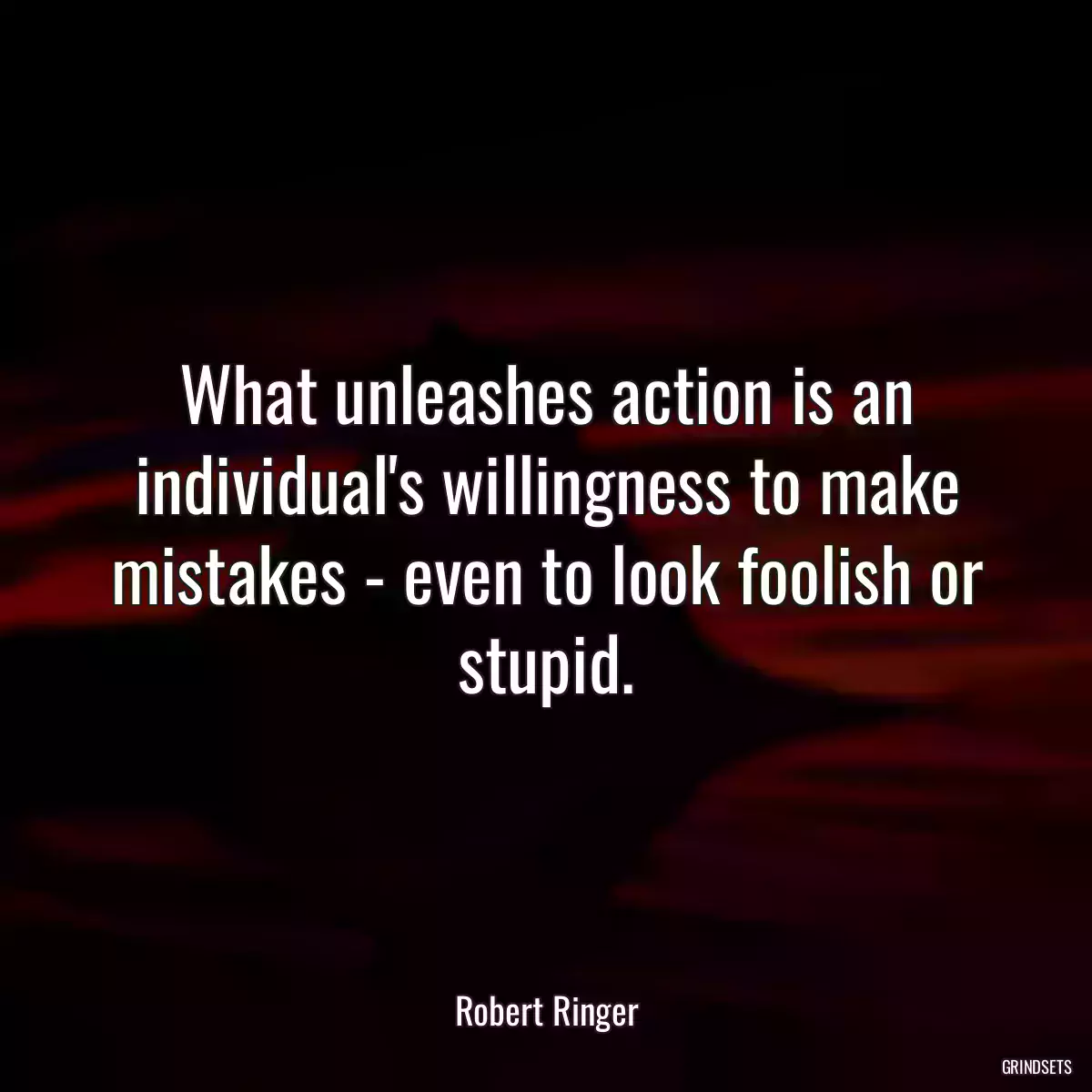 What unleashes action is an individual\'s willingness to make mistakes - even to look foolish or stupid.