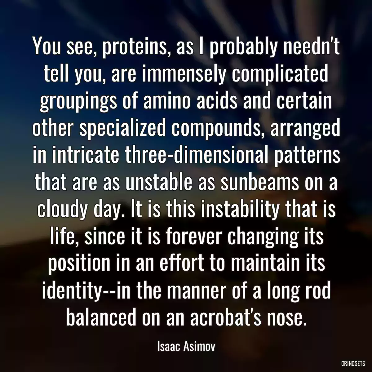 You see, proteins, as I probably needn\'t tell you, are immensely complicated groupings of amino acids and certain other specialized compounds, arranged in intricate three-dimensional patterns that are as unstable as sunbeams on a cloudy day. It is this instability that is life, since it is forever changing its position in an effort to maintain its identity--in the manner of a long rod balanced on an acrobat\'s nose.