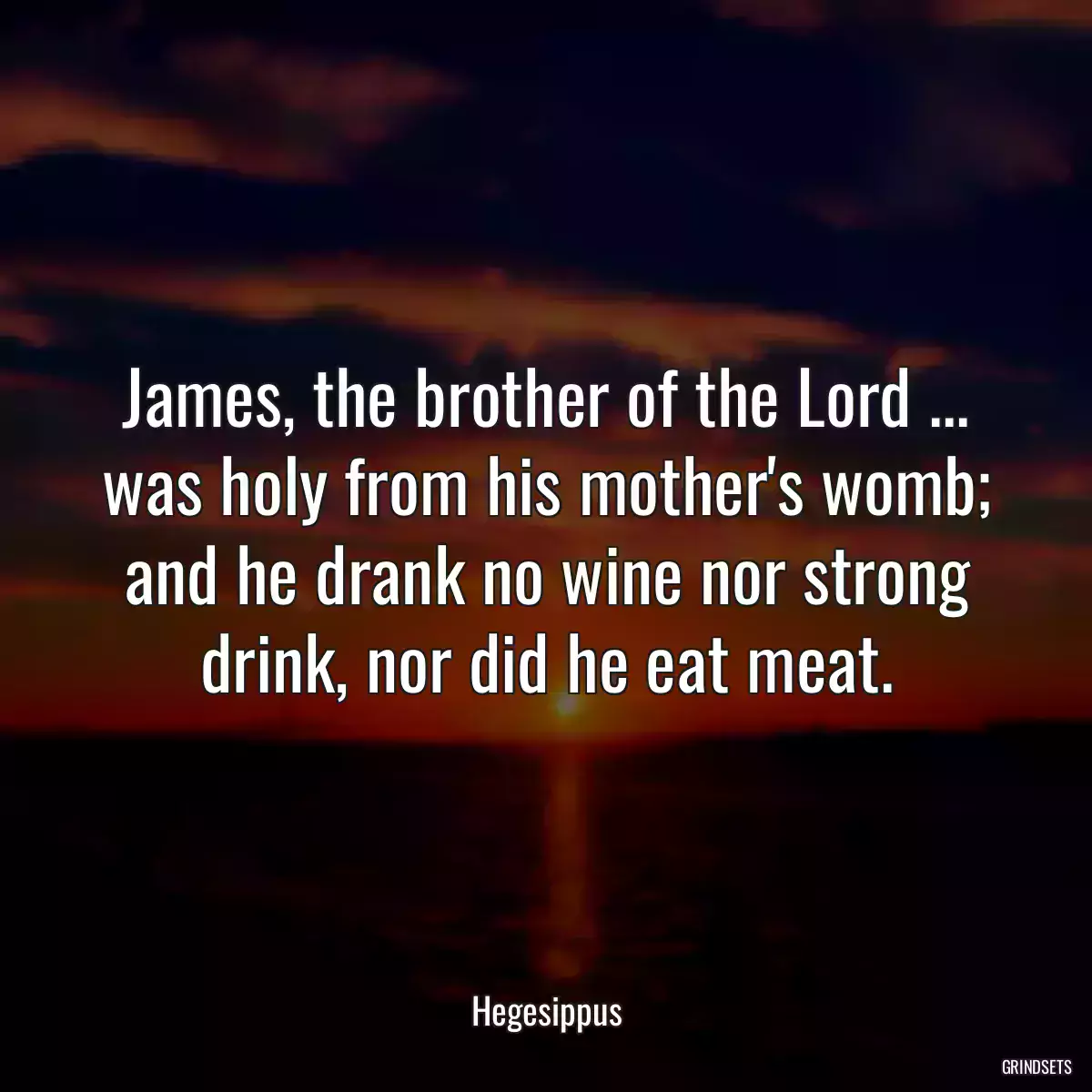 James, the brother of the Lord ... was holy from his mother\'s womb; and he drank no wine nor strong drink, nor did he eat meat.