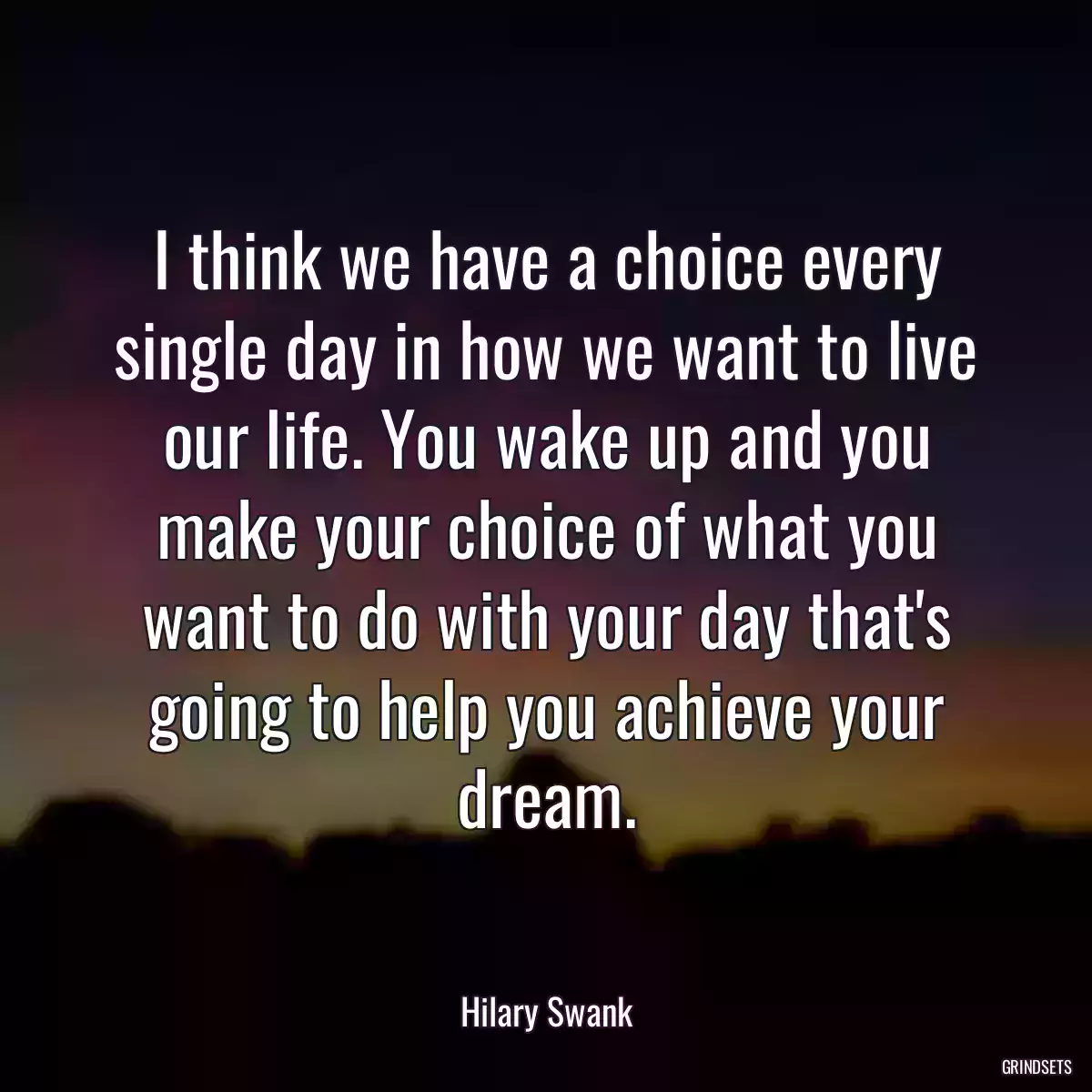 I think we have a choice every single day in how we want to live our life. You wake up and you make your choice of what you want to do with your day that\'s going to help you achieve your dream.