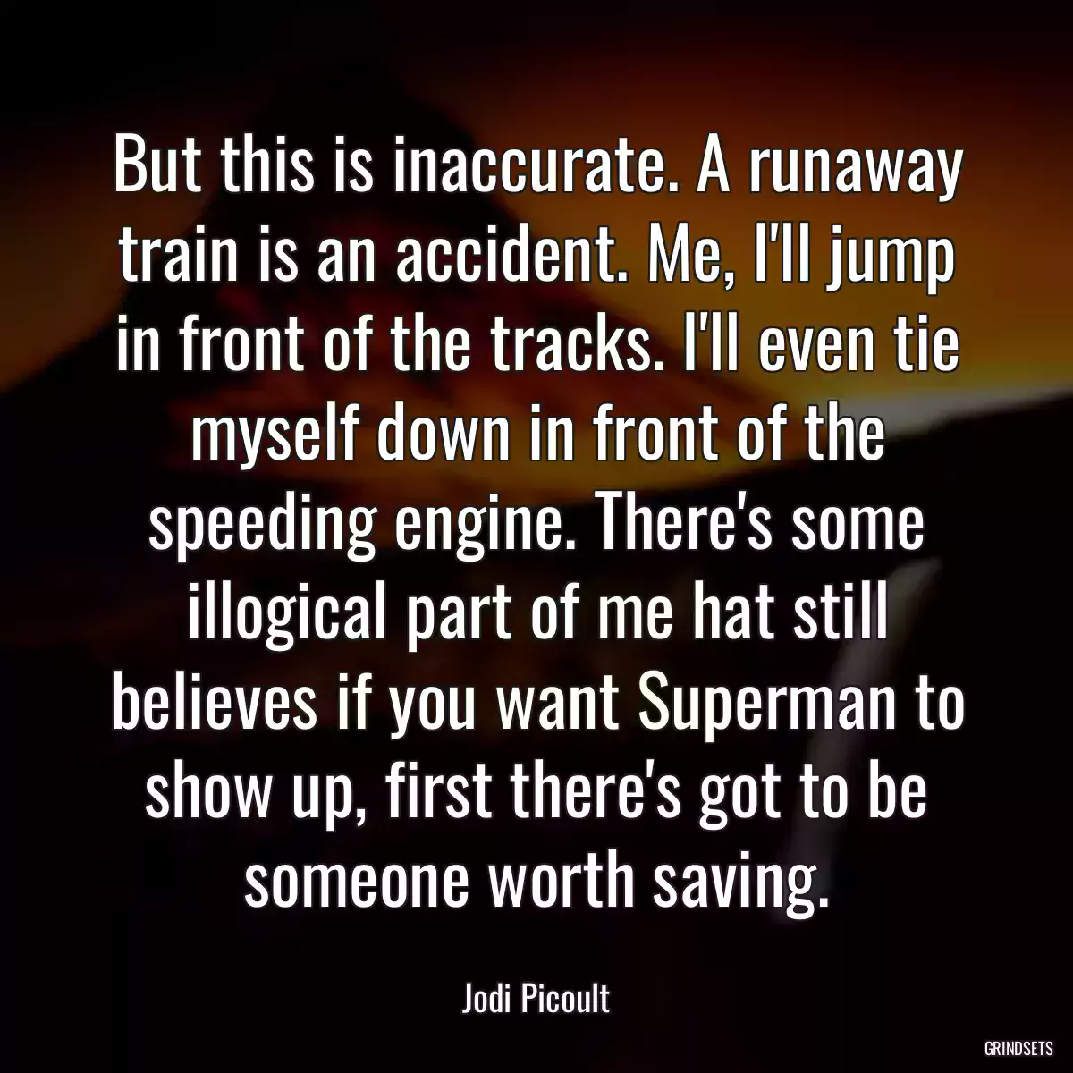 But this is inaccurate. A runaway train is an accident. Me, I\'ll jump in front of the tracks. I\'ll even tie myself down in front of the speeding engine. There\'s some illogical part of me hat still believes if you want Superman to show up, first there\'s got to be someone worth saving.