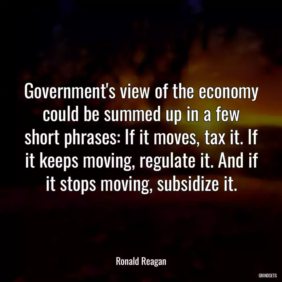 Government\'s view of the economy could be summed up in a few short phrases: If it moves, tax it. If it keeps moving, regulate it. And if it stops moving, subsidize it.