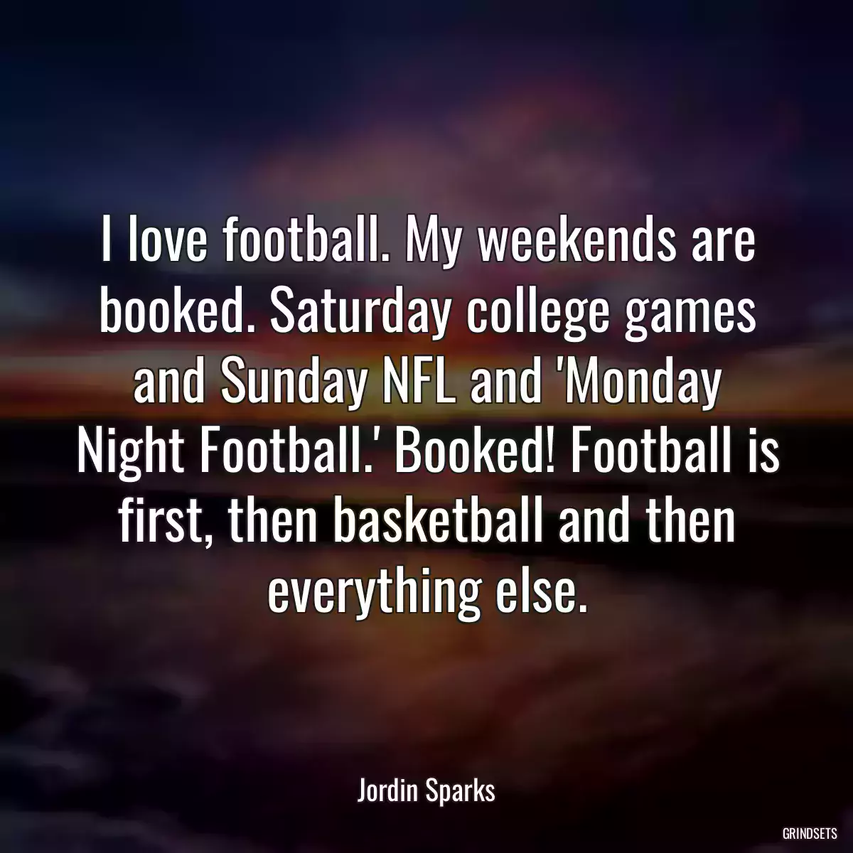 I love football. My weekends are booked. Saturday college games and Sunday NFL and \'Monday Night Football.\' Booked! Football is first, then basketball and then everything else.