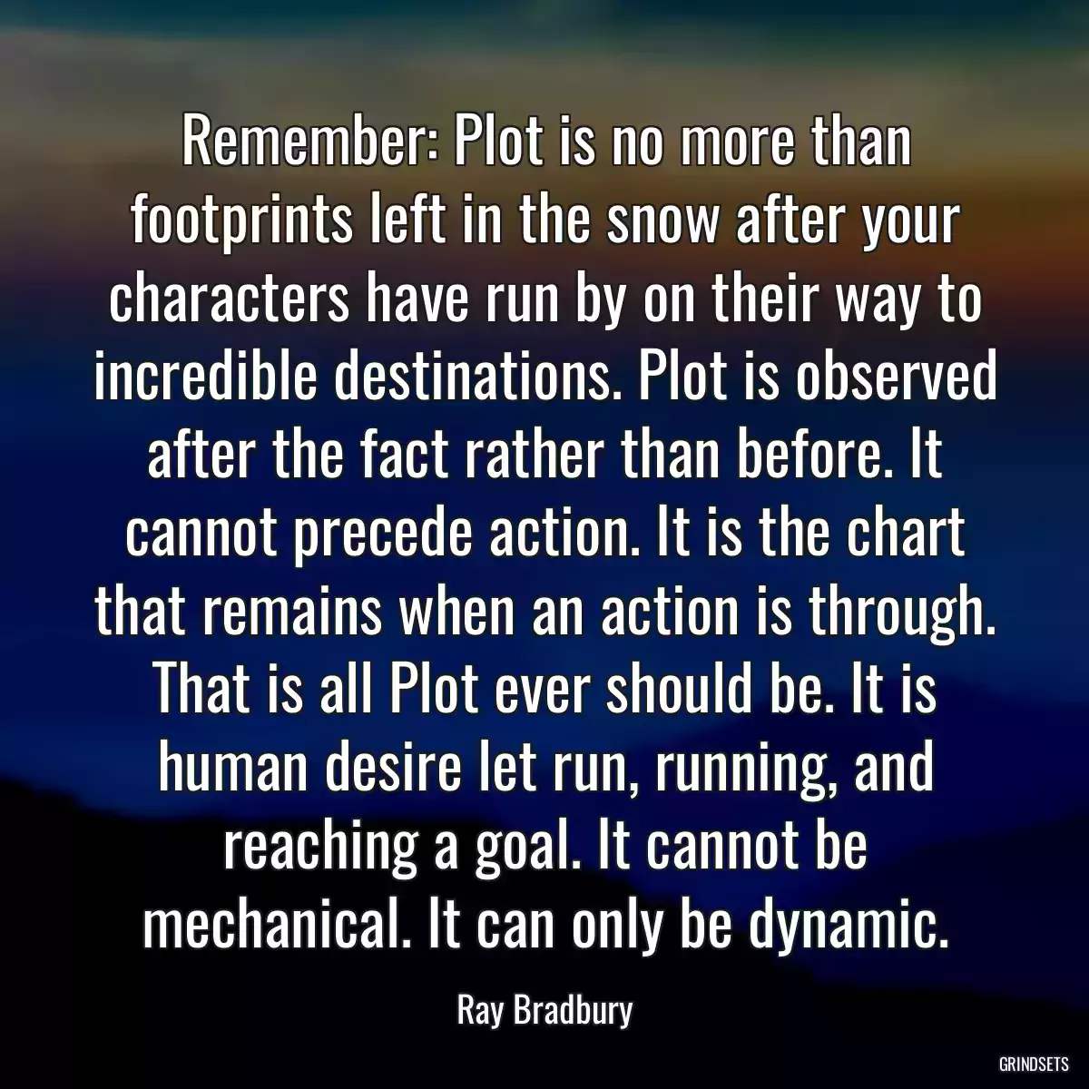 Remember: Plot is no more than footprints left in the snow after your characters have run by on their way to incredible destinations. Plot is observed after the fact rather than before. It cannot precede action. It is the chart that remains when an action is through. That is all Plot ever should be. It is human desire let run, running, and reaching a goal. It cannot be mechanical. It can only be dynamic.