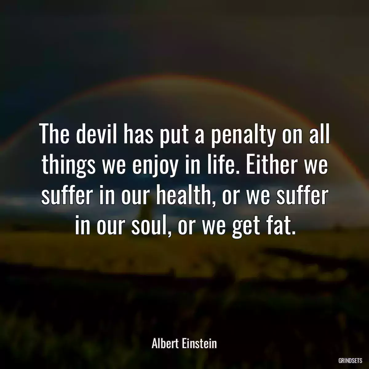 The devil has put a penalty on all things we enjoy in life. Either we suffer in our health, or we suffer in our soul, or we get fat.