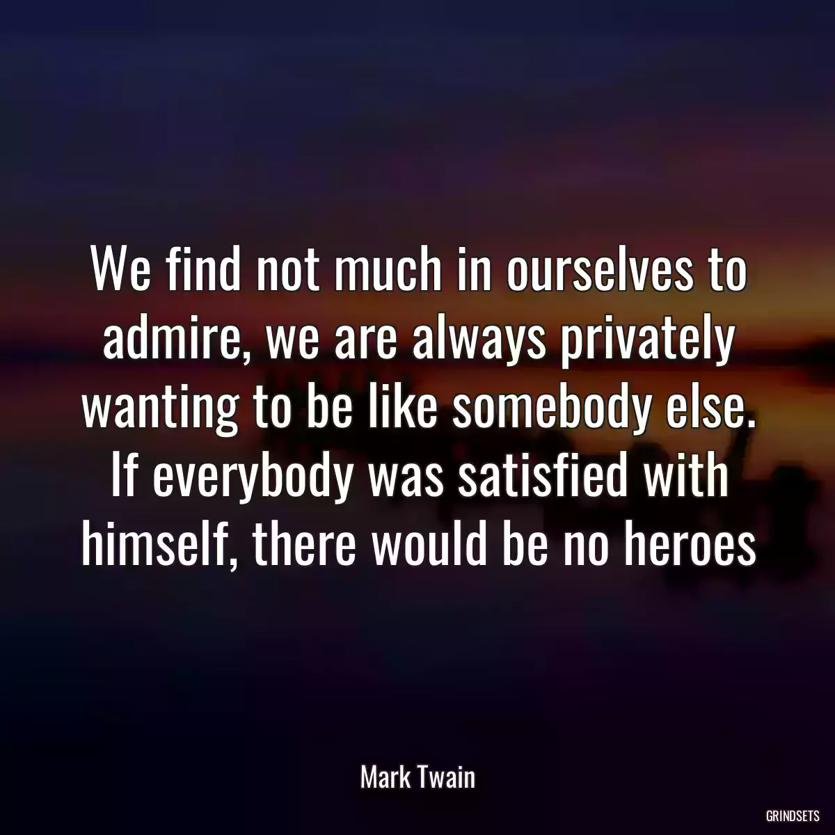 We find not much in ourselves to admire, we are always privately wanting to be like somebody else. If everybody was satisfied with himself, there would be no heroes